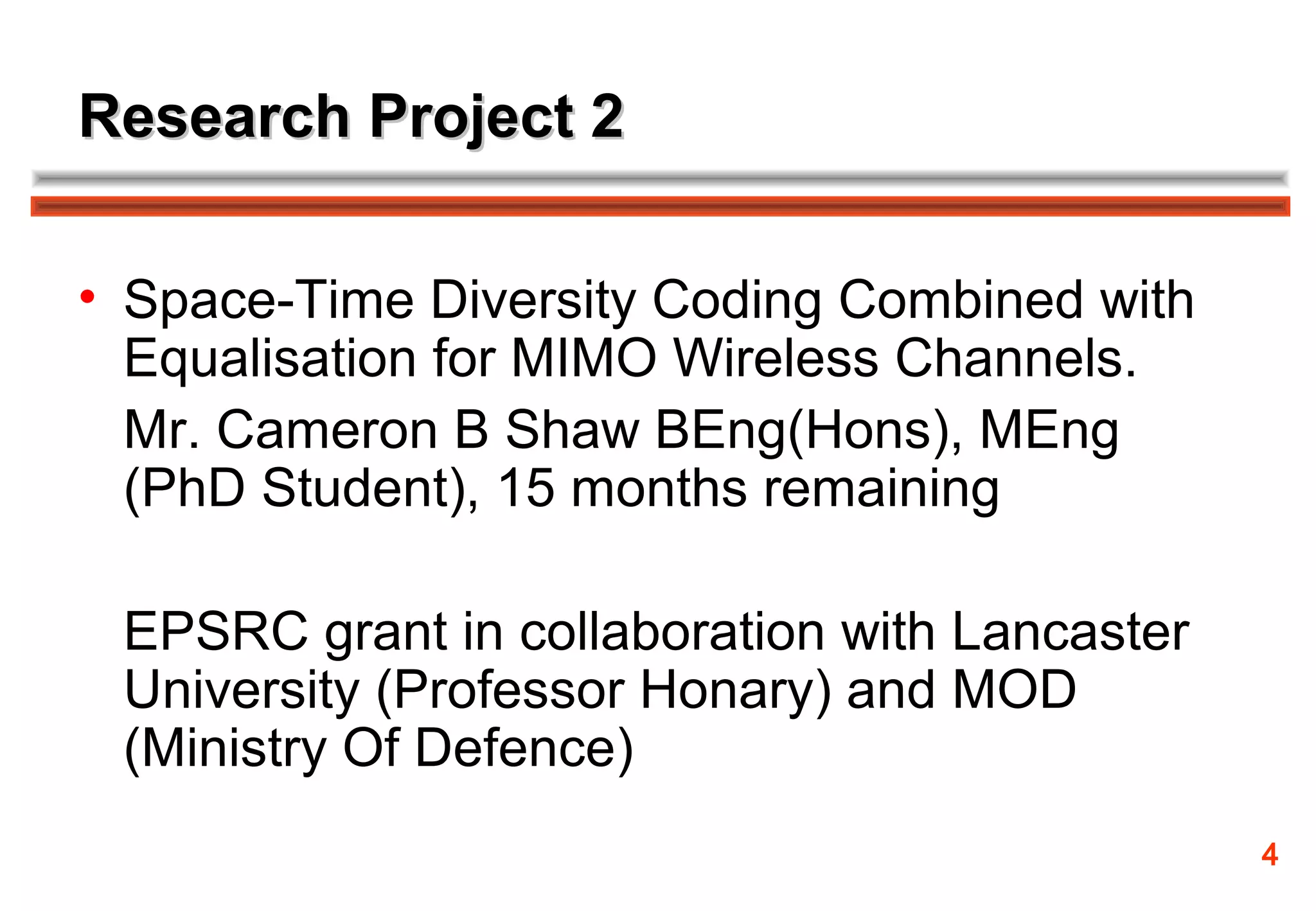 Research Project 2

• Space-Time Diversity Coding Combined with
  Equalisation for MIMO Wireless Channels.
  Mr. Cameron B Shaw BEng(Hons), MEng
  (PhD Student), 15 months remaining

 EPSRC grant in collaboration with Lancaster
 University (Professor Honary) and MOD
 (Ministry Of Defence)
                                               4
 