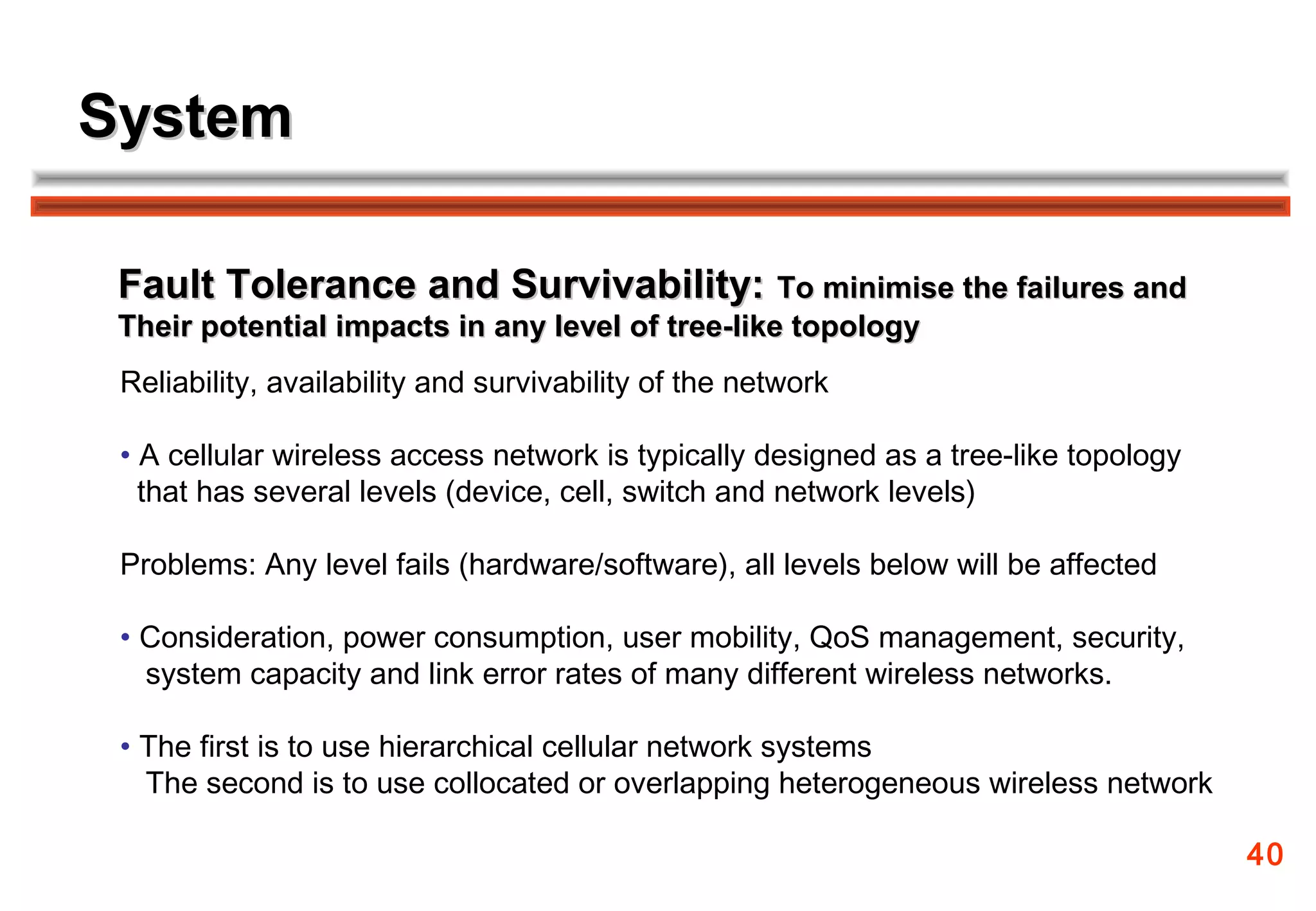 System

 Fault Tolerance and Survivability: To minimise the failures and
 Their potential impacts in any level of tree-like topology
 Reliability, availability and survivability of the network

 • A cellular wireless access network is typically designed as a tree-like topology
   that has several levels (device, cell, switch and network levels)

 Problems: Any level fails (hardware/software), all levels below will be affected

 • Consideration, power consumption, user mobility, QoS management, security,
   system capacity and link error rates of many different wireless networks.

 • The first is to use hierarchical cellular network systems
   The second is to use collocated or overlapping heterogeneous wireless network

                                                                                      40
 