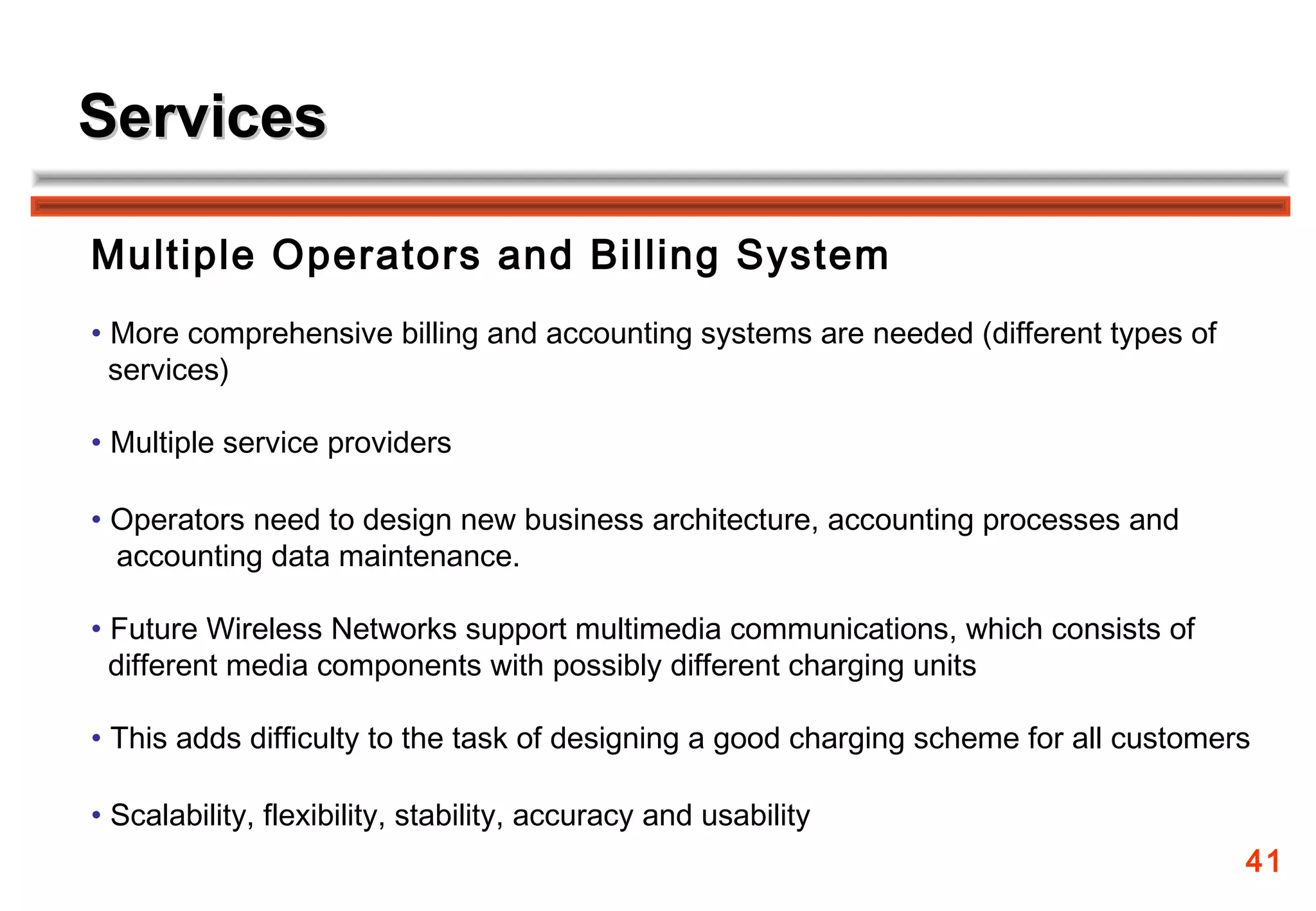 Services

Multiple Operators and Billing System
• More comprehensive billing and accounting systems are needed (different types of
  services)

• Multiple service providers

• Operators need to design new business architecture, accounting processes and
  accounting data maintenance.

• Future Wireless Networks support multimedia communications, which consists of
  different media components with possibly different charging units

• This adds difficulty to the task of designing a good charging scheme for all customers

• Scalability, flexibility, stability, accuracy and usability
                                                                                       41
 