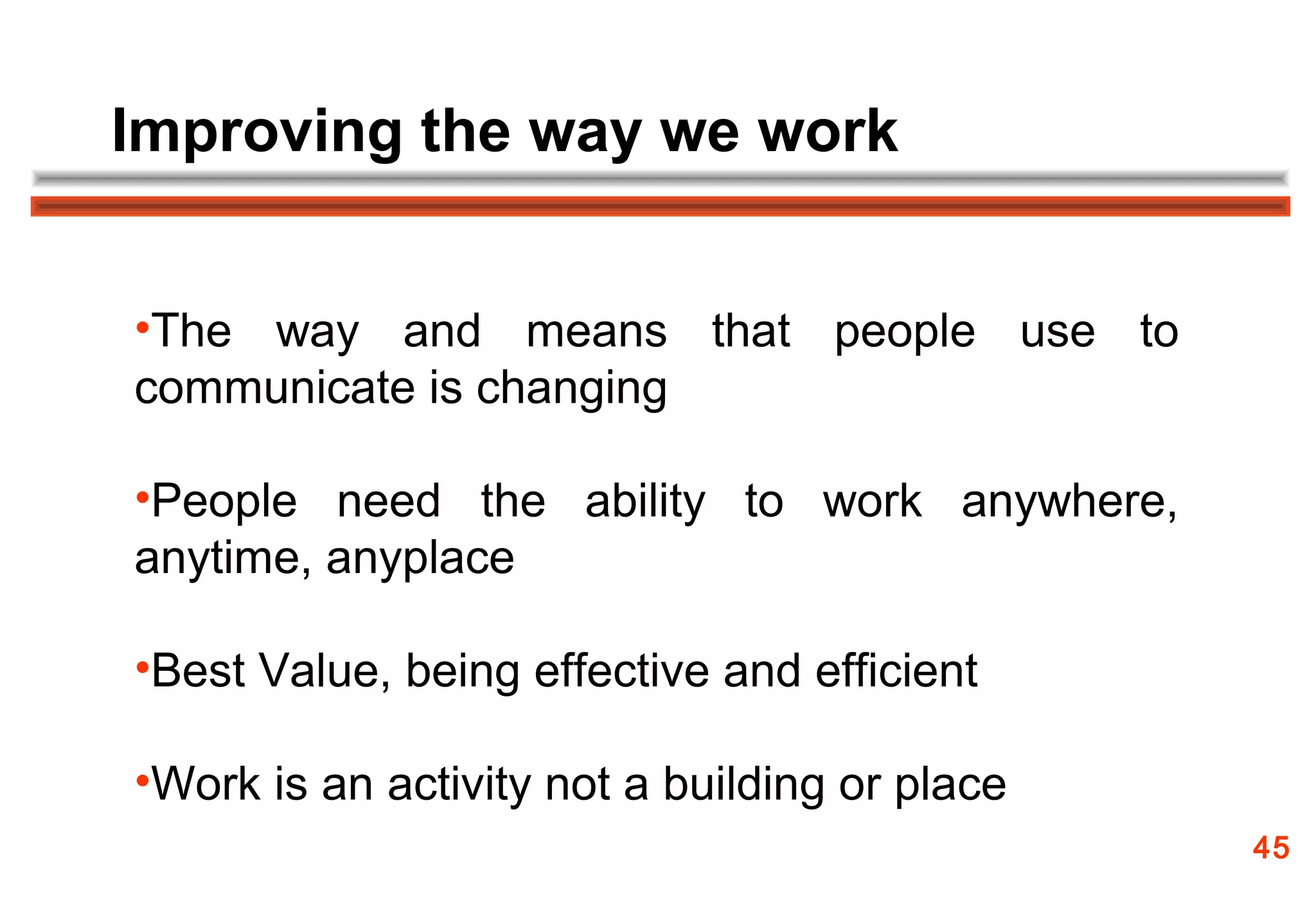 Improving the way we work


•The way and means that people use to
communicate is changing

•People need the ability to work anywhere,
anytime, anyplace

•Best Value, being effective and efficient

•Work is an activity not a building or place
                                               45
 