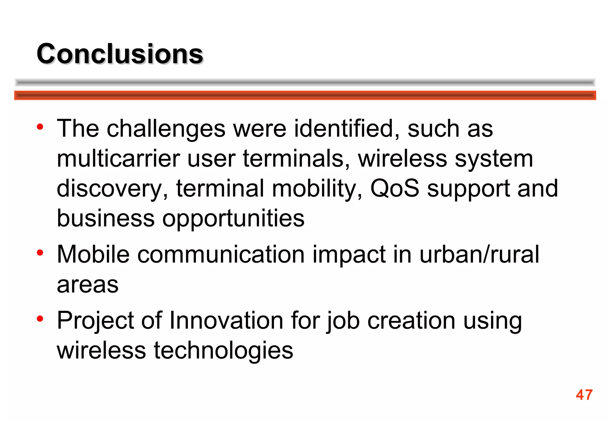 Conclusions

• The challenges were identified, such as
  multicarrier user terminals, wireless system
  discovery, terminal mobility, QoS support and
  business opportunities
• Mobile communication impact in urban/rural
  areas
• Project of Innovation for job creation using
  wireless technologies
                                                  47
 