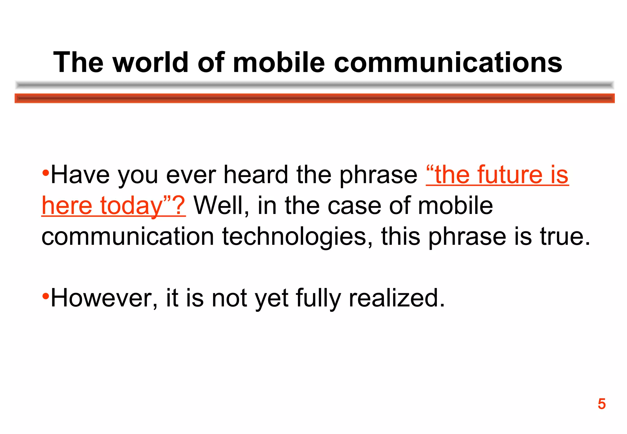 The world of mobile communications


•Have you ever heard the phrase “the future is
here today”? Well, in the case of mobile
communication technologies, this phrase is true.

•However, it is not yet fully realized.



                                                   5
 