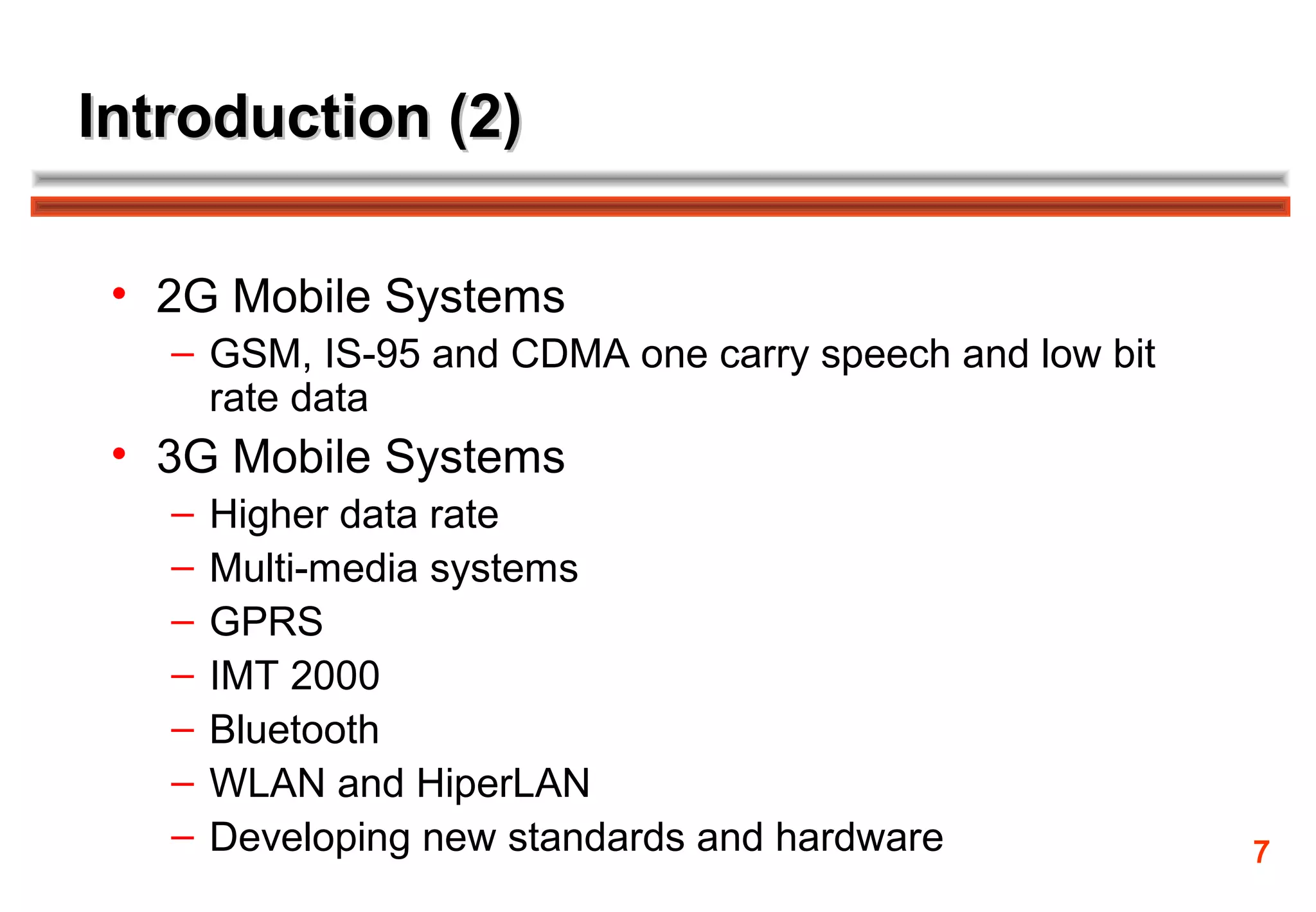 Introduction (2)

 • 2G Mobile Systems
   – GSM, IS-95 and CDMA one carry speech and low bit
     rate data
 • 3G Mobile Systems
   –   Higher data rate
   –   Multi-media systems
   –   GPRS
   –   IMT 2000
   –   Bluetooth
   –   WLAN and HiperLAN
   –   Developing new standards and hardware            7
 