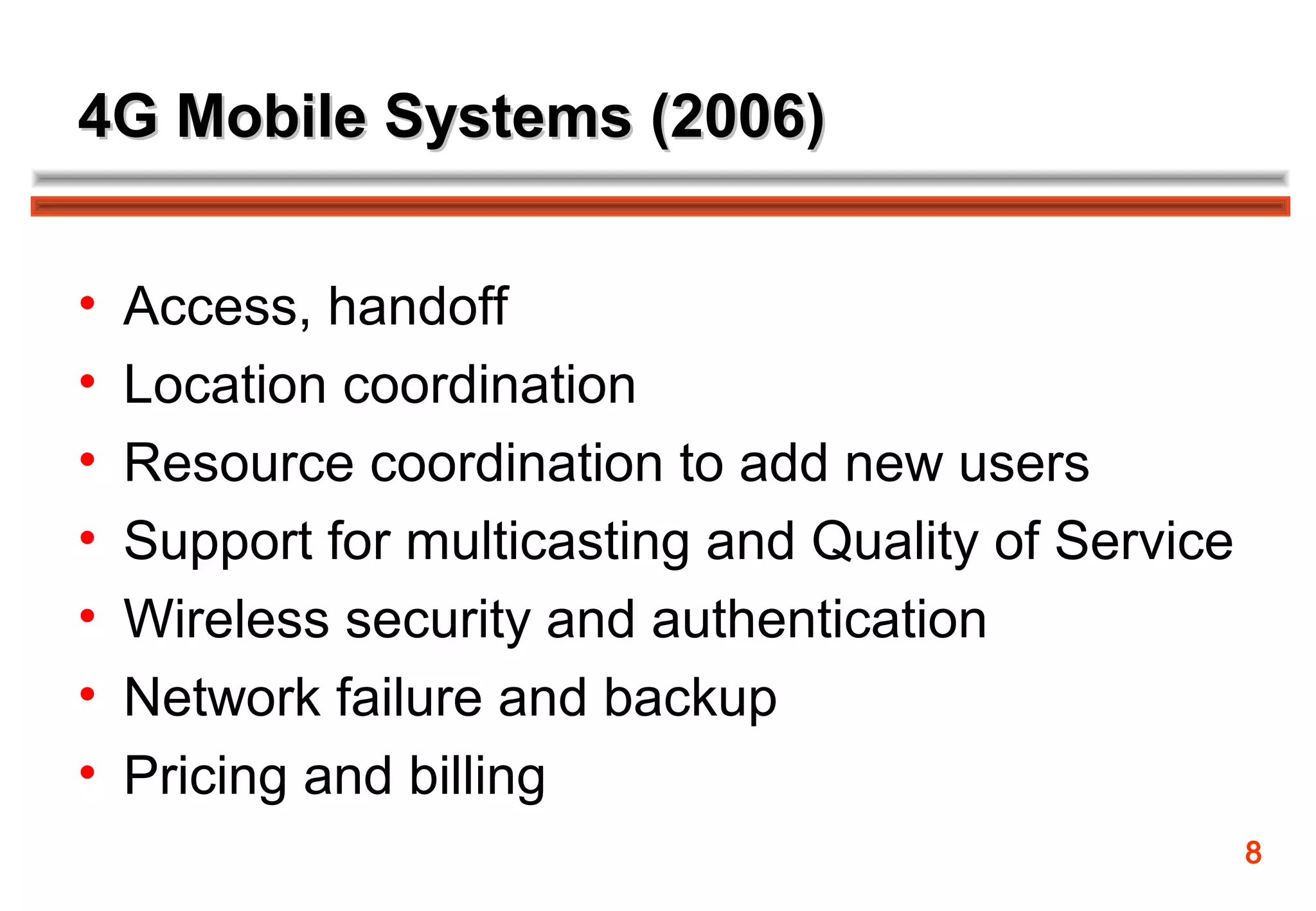 4G Mobile Systems (2006)


•   Access, handoff
•   Location coordination
•   Resource coordination to add new users
•   Support for multicasting and Quality of Service
•   Wireless security and authentication
•   Network failure and backup
•   Pricing and billing
                                                      8
 