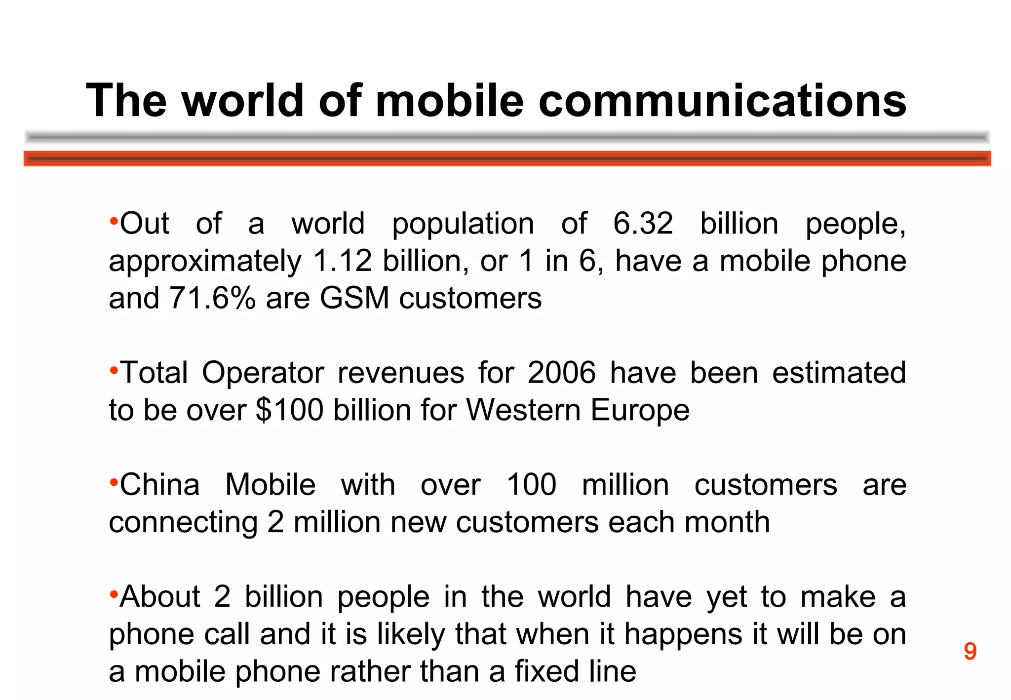 The world of mobile communications

•Out of a world population of 6.32 billion people,
approximately 1.12 billion, or 1 in 6, have a mobile phone
and 71.6% are GSM customers

•Total Operator revenues for 2006 have been estimated
to be over $100 billion for Western Europe

•China Mobile with over 100 million customers are
connecting 2 million new customers each month

•About 2 billion people in the world have yet to make a
phone call and it is likely that when it happens it will be on   9
a mobile phone rather than a fixed line
 