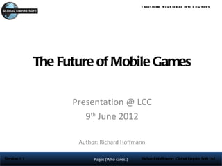 Trans form You r Id e as into S olu tions




              The Future of Mobile Games

                    Presentation @ LCC
                       9th June 2012

                     Author: Richard Hoffmann

Version 1.1               Pages (Who cares!)   Richard Hoffmann, Global Empire Soft Ltd
 