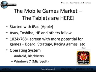 Trans form You r Id e as into S olu tions




               The Mobile Games Market –
                  The Tablets are HERE!
     • Started with iPad (Apple)
     • Asus, Toshiba, HP and others follow
     • 1024x768+ screen with more potential for
       games – Board, Strategy, Racing games, etc
     • Operating System
              – Android, BlackBerry
              – Windows 7 (Microsoft)
Version 1.1                     Pages (Who cares!)   Richard Hoffmann, Global Empire Soft Ltd
 