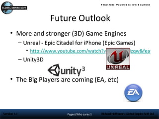 Trans form You r Id e as into S olu tions




                          Future Outlook
     • More and stronger (3D) Game Engines
              – Unreal - Epic Citadel for iPhone (Epic Games)
                 • http://www.youtube.com/watch?v=x2ncmwgJzqw&feature
              – Unity3D


     • The Big Players are coming (EA, etc)



Version 1.1                      Pages (Who cares!)   Richard Hoffmann, Global Empire Soft Ltd
 