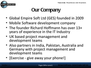 Trans form You r Id e as into S olu tions



                     Our Company
     • Global Empire Soft Ltd (GES) founded in 2009
     • Mobile Software development company
     • The founder Richard Hoffmann has over 13+
       years of experience in the IT Industry
     • UK based project management and
       development teams
     • Also partners in India, Pakistan, Australia and
       Germany with project management and
       development teams
     • [Exercise - give away your phone!]
Version 1.1              Pages (Who cares!)   Richard Hoffmann, Global Empire Soft Ltd
 