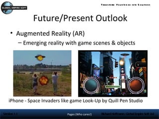 Trans form You r Id e as into S olu tions




                   Future/Present Outlook
     • Augmented Reality (AR)
              – Emerging reality with game scenes & objects




    iPhone - Space Invaders like game Look-Up by Quill Pen Studio

Version 1.1                     Pages (Who cares!)   Richard Hoffmann, Global Empire Soft Ltd
 