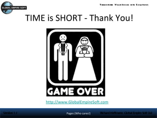Trans form You r Id e as into S olu tions




              TIME is SHORT - Thank You!




                  http://www.GlobalEmpireSoft.com

Version 1.1                 Pages (Who cares!)   Richard Hoffmann, Global Empire Soft Ltd
 