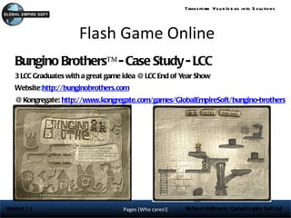 Trans form You r Id e as into S olu tions




                      Flash Game Online
   Bungino Brothers™ - Case Study - LCC
   3 LCC Graduates with a great game idea @ LCC End of Year Show
   Website:http://bunginobrothers.com
          :
   @ Kongregate: http://www.kongregate.com/games/GlobalEmpireSoft/bungino-brothers




Version 1.1                         Pages (Who cares!)   Richard Hoffmann, Global Empire Soft Ltd
 