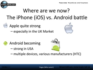 Trans form You r Id e as into S olu tions




             Where are we now?
      The iPhone (iOS) vs. Android battle
     • Apple quite strong
              – especially in the UK Market


     • Android becoming
              – strong in USA
              – multiple devices, various manufacturers (HTC)


Version 1.1                      Pages (Who cares!)   Richard Hoffmann, Global Empire Soft Ltd
 