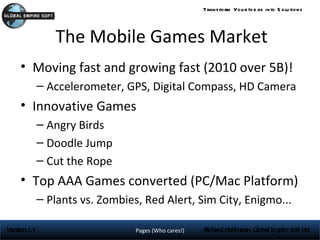 Trans form You r Id e as into S olu tions




                 The Mobile Games Market
     • Moving fast and growing fast (2010 over 5B)!
              – Accelerometer, GPS, Digital Compass, HD Camera
     • Innovative Games
              – Angry Birds
              – Doodle Jump
              – Cut the Rope
     • Top AAA Games converted (PC/Mac Platform)
              – Plants vs. Zombies, Red Alert, Sim City, Enigmo...

Version 1.1                       Pages (Who cares!)   Richard Hoffmann, Global Empire Soft Ltd
 