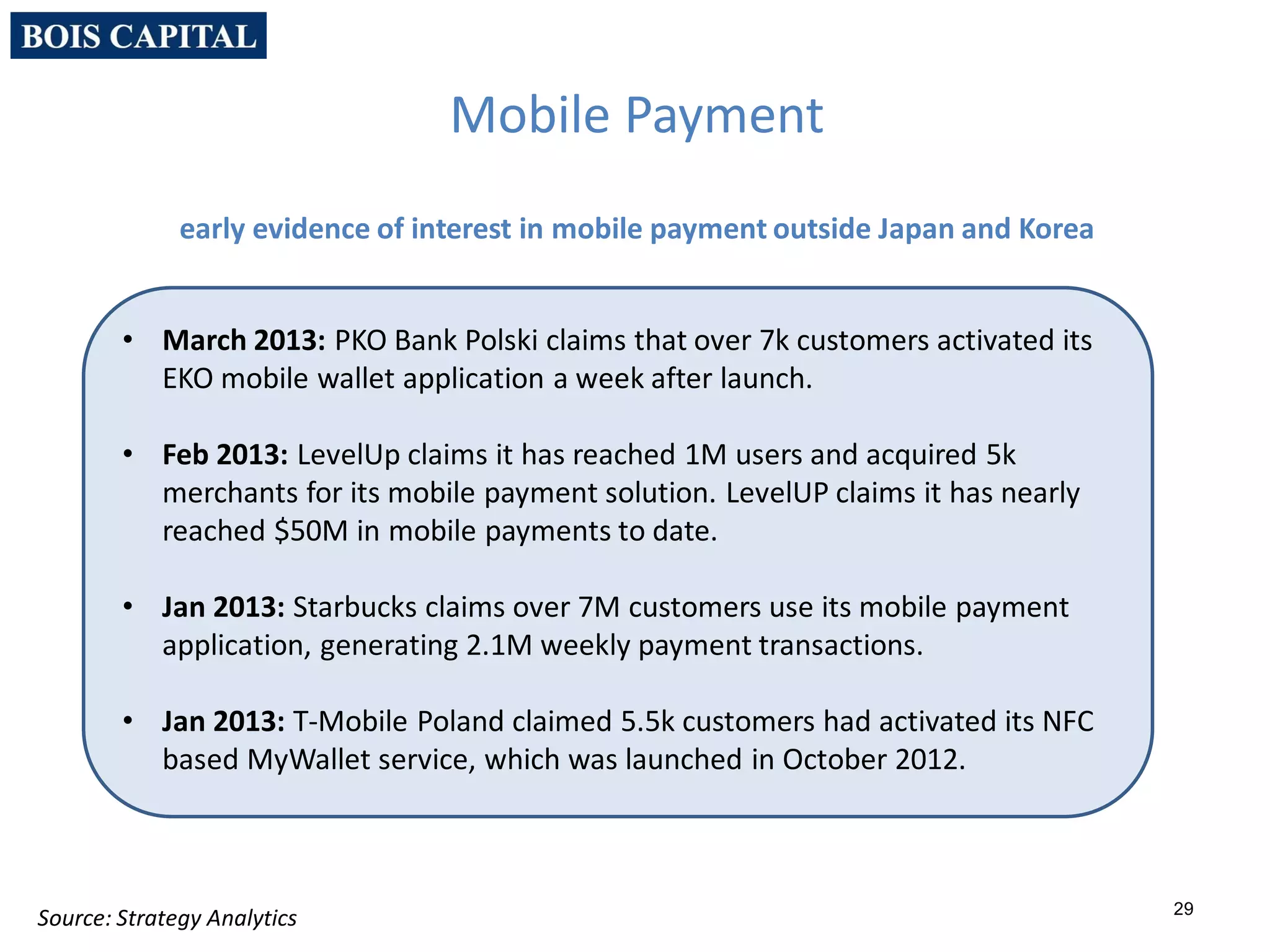 29
Source: Strategy Analytics
Mobile Payment
early evidence of interest in mobile payment outside Japan and Korea
• March 2013: PKO Bank Polski claims that over 7k customers activated its
EKO mobile wallet application a week after launch.
• Feb 2013: LevelUp claims it has reached 1M users and acquired 5k
merchants for its mobile payment solution. LevelUP claims it has nearly
reached $50M in mobile payments to date.
• Jan 2013: Starbucks claims over 7M customers use its mobile payment
application, generating 2.1M weekly payment transactions.
• Jan 2013: T-Mobile Poland claimed 5.5k customers had activated its NFC
based MyWallet service, which was launched in October 2012.
 