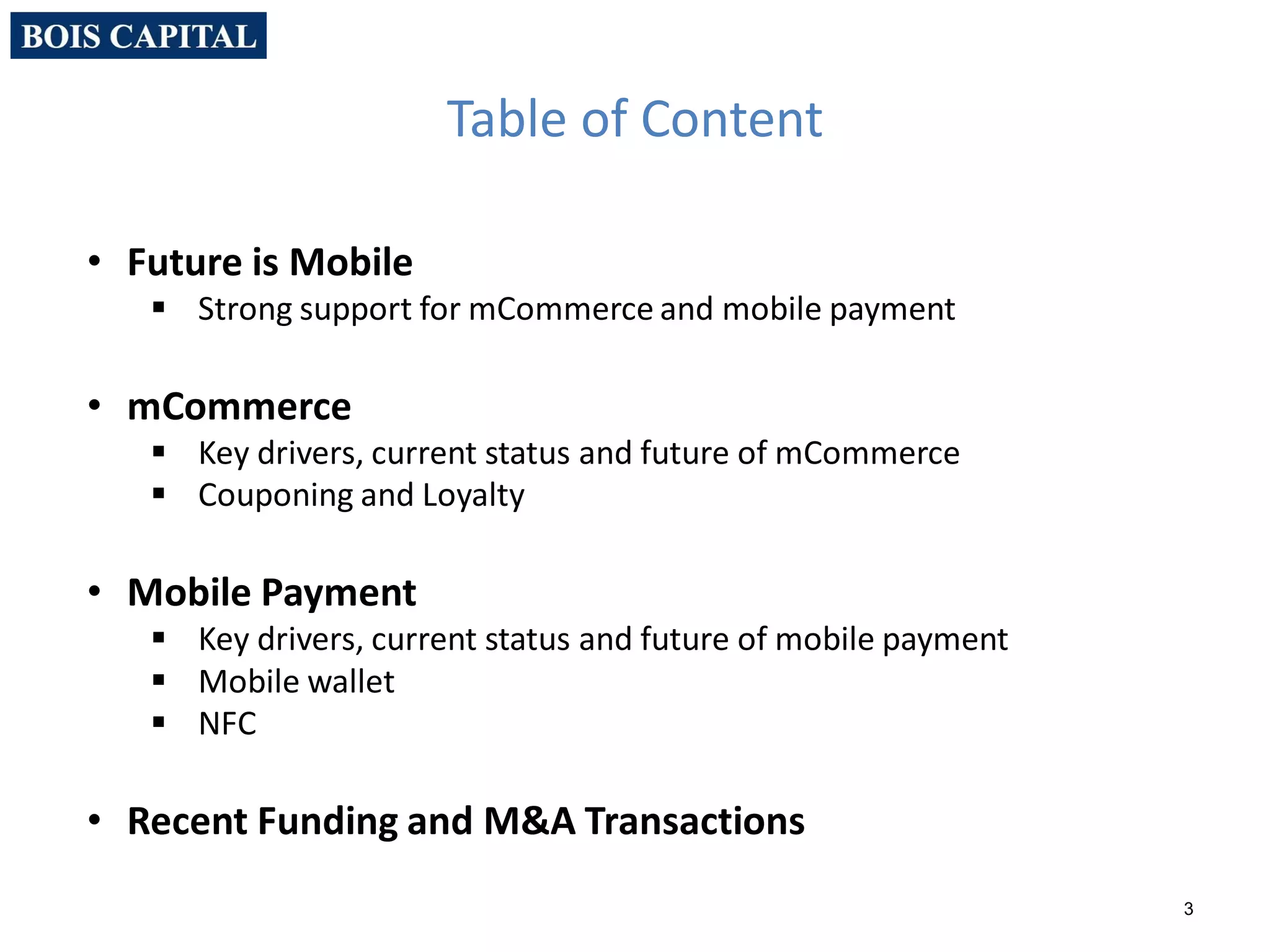 3
• Future is Mobile
 Strong support for mCommerce and mobile payment
• mCommerce
 Key drivers, current status and future of mCommerce
 Couponing and Loyalty
• Mobile Payment
 Key drivers, current status and future of mobile payment
 Mobile wallet
 NFC
• Recent Funding and M&A Transactions
Table of Content
 