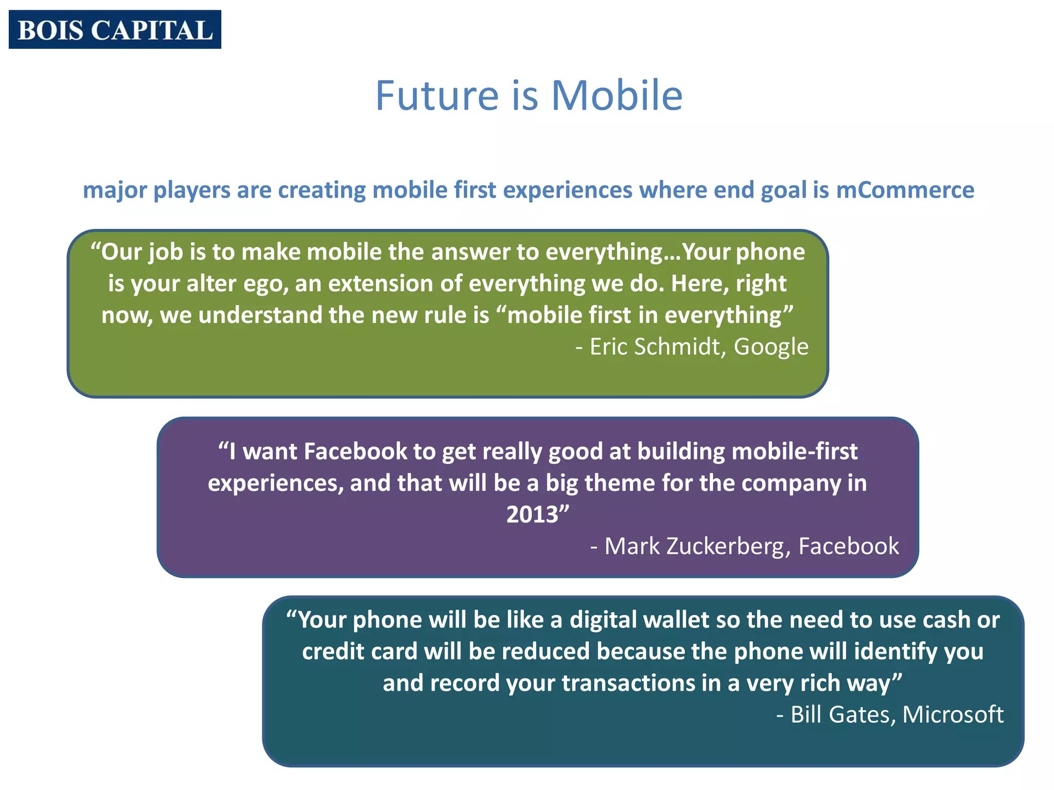 4
“Our job is to make mobile the answer to everything…Your phone
is your alter ego, an extension of everything we do. Here, right
now, we understand the new rule is “mobile first in everything”
- Eric Schmidt, Google
“Your phone will be like a digital wallet so the need to use cash or
credit card will be reduced because the phone will identify you
and record your transactions in a very rich way”
- Bill Gates, Microsoft
“I want Facebook to get really good at building mobile-first
experiences, and that will be a big theme for the company in
2013”
- Mark Zuckerberg, Facebook
Future is Mobile
major players are creating mobile first experiences where end goal is mCommerce
 