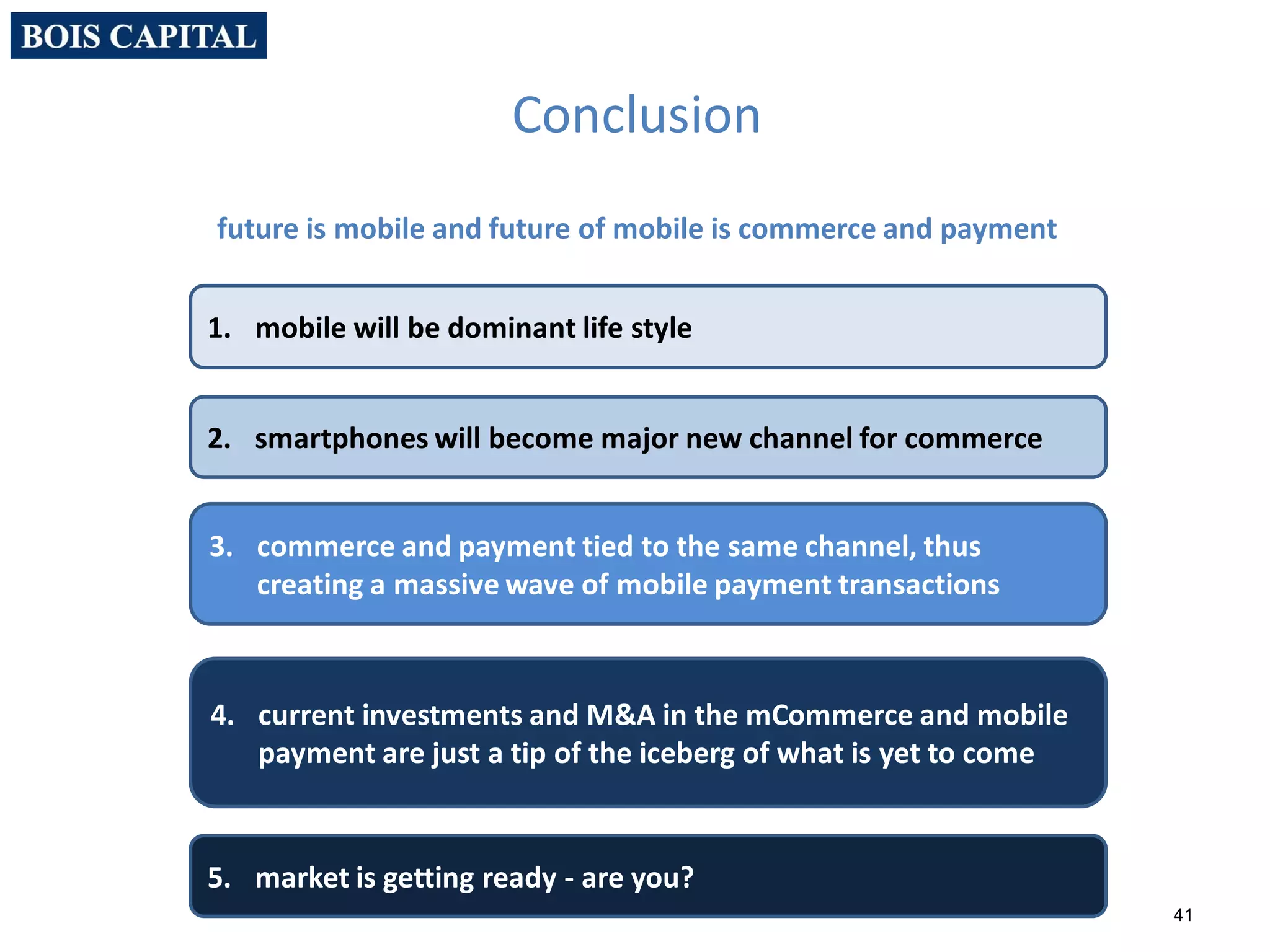 41
4. current investments and M&A in the mCommerce and mobile
payment are just a tip of the iceberg of what is yet to come
3. commerce and payment tied to the same channel, thus
creating a massive wave of mobile payment transactions
Conclusion
future is mobile and future of mobile is commerce and payment
2. smartphones will become major new channel for commerce
1. mobile will be dominant life style
5. market is getting ready - are you?
 