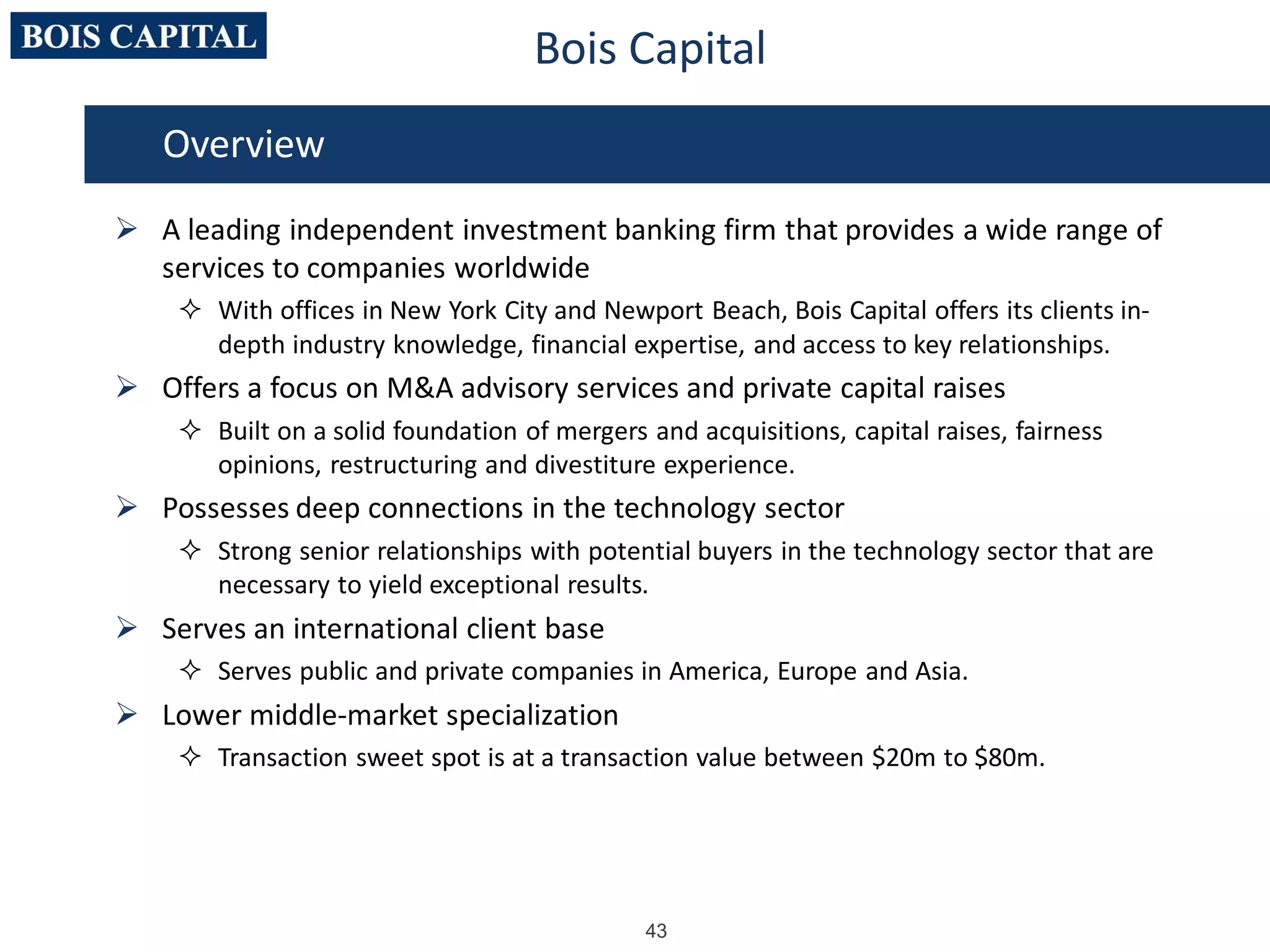 43
 A leading independent investment banking firm that provides a wide range of
services to companies worldwide
 With offices in New York City and Newport Beach, Bois Capital offers its clients in-
depth industry knowledge, financial expertise, and access to key relationships.
 Offers a focus on M&A advisory services and private capital raises
 Built on a solid foundation of mergers and acquisitions, capital raises, fairness
opinions, restructuring and divestiture experience.
 Possesses deep connections in the technology sector
 Strong senior relationships with potential buyers in the technology sector that are
necessary to yield exceptional results.
 Serves an international client base
 Serves public and private companies in America, Europe and Asia.
 Lower middle-market specialization
 Transaction sweet spot is at a transaction value between $20m to $80m.
Overview
Bois Capital
 