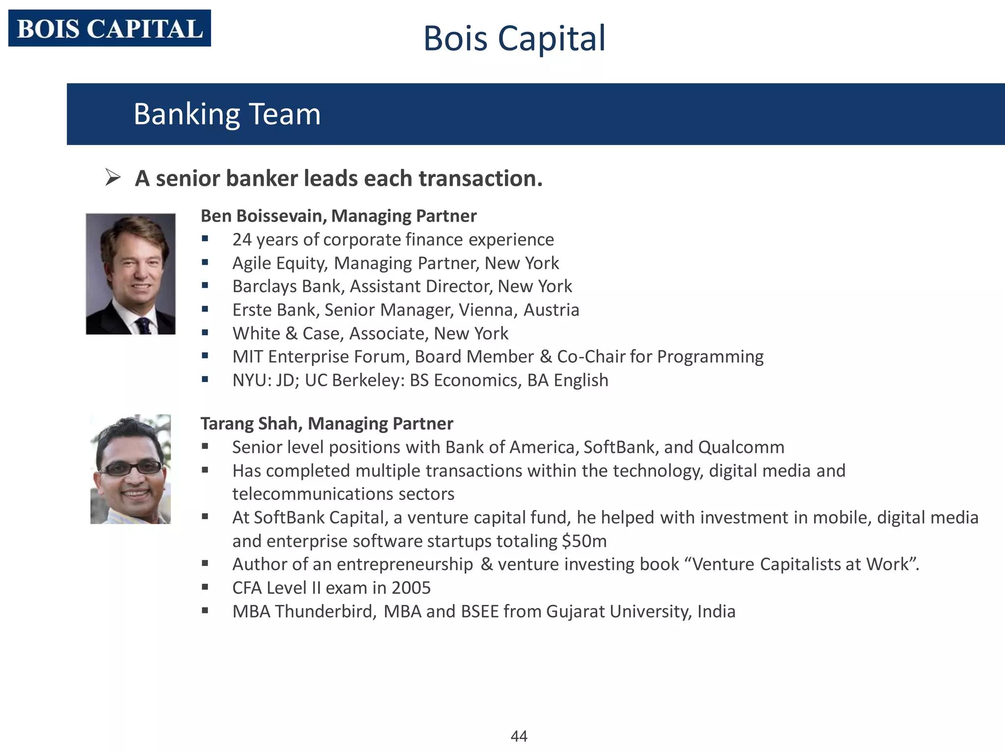 44
Bois Capital
Ben Boissevain, Managing Partner
 24 years of corporate finance experience
 Agile Equity, Managing Partner, New York
 Barclays Bank, Assistant Director, New York
 Erste Bank, Senior Manager, Vienna, Austria
 White & Case, Associate, New York
 MIT Enterprise Forum, Board Member & Co-Chair for Programming
 NYU: JD; UC Berkeley: BS Economics, BA English
Tarang Shah, Managing Partner
 Senior level positions with Bank of America, SoftBank, and Qualcomm
 Has completed multiple transactions within the technology, digital media and
telecommunications sectors
 At SoftBank Capital, a venture capital fund, he helped with investment in mobile, digital media
and enterprise software startups totaling $50m
 Author of an entrepreneurship & venture investing book “Venture Capitalists at Work”.
 CFA Level II exam in 2005
 MBA Thunderbird, MBA and BSEE from Gujarat University, India
Banking Team
 A senior banker leads each transaction.
 