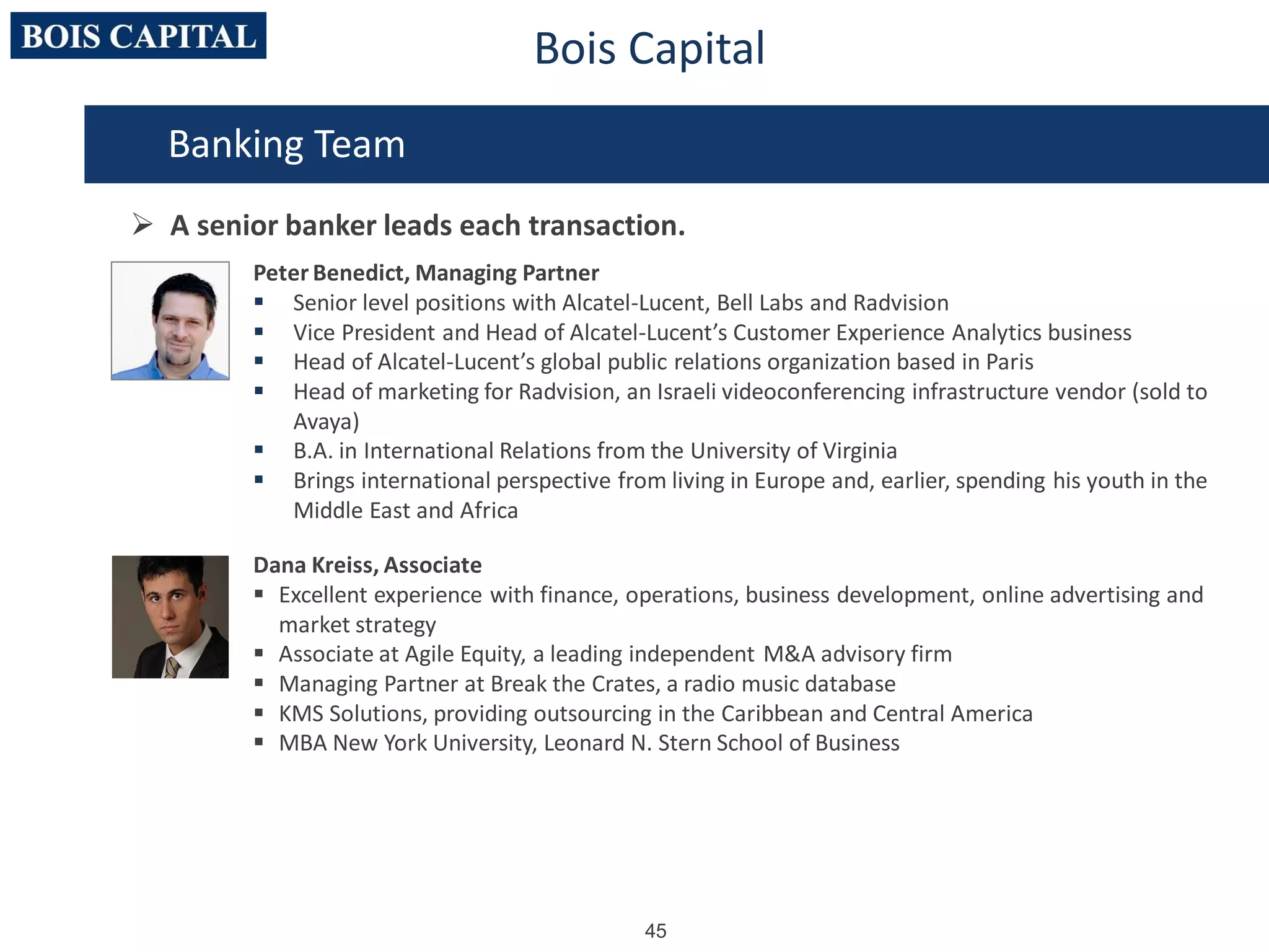 45
Bois Capital
Peter Benedict, Managing Partner
 Senior level positions with Alcatel-Lucent, Bell Labs and Radvision
 Vice President and Head of Alcatel-Lucent’s Customer Experience Analytics business
 Head of Alcatel-Lucent’s global public relations organization based in Paris
 Head of marketing for Radvision, an Israeli videoconferencing infrastructure vendor (sold to
Avaya)
 B.A. in International Relations from the University of Virginia
 Brings international perspective from living in Europe and, earlier, spending his youth in the
Middle East and Africa
Dana Kreiss, Associate
 Excellent experience with finance, operations, business development, online advertising and
market strategy
 Associate at Agile Equity, a leading independent M&A advisory firm
 Managing Partner at Break the Crates, a radio music database
 KMS Solutions, providing outsourcing in the Caribbean and Central America
 MBA New York University, Leonard N. Stern School of Business
Banking Team
 A senior banker leads each transaction.
 