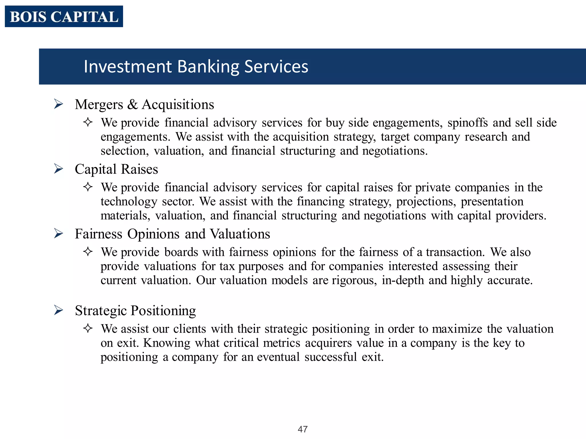 47
 Mergers & Acquisitions
 We provide financial advisory services for buy side engagements, spinoffs and sell side
engagements. We assist with the acquisition strategy, target company research and
selection, valuation, and financial structuring and negotiations.
 Capital Raises
 We provide financial advisory services for capital raises for private companies in the
technology sector. We assist with the financing strategy, projections, presentation
materials, valuation, and financial structuring and negotiations with capital providers.
 Fairness Opinions and Valuations
 We provide boards with fairness opinions for the fairness of a transaction. We also
provide valuations for tax purposes and for companies interested assessing their
current valuation. Our valuation models are rigorous, in-depth and highly accurate.
 Strategic Positioning
 We assist our clients with their strategic positioning in order to maximize the valuation
on exit. Knowing what critical metrics acquirers value in a company is the key to
positioning a company for an eventual successful exit.
Investment Banking Services
 