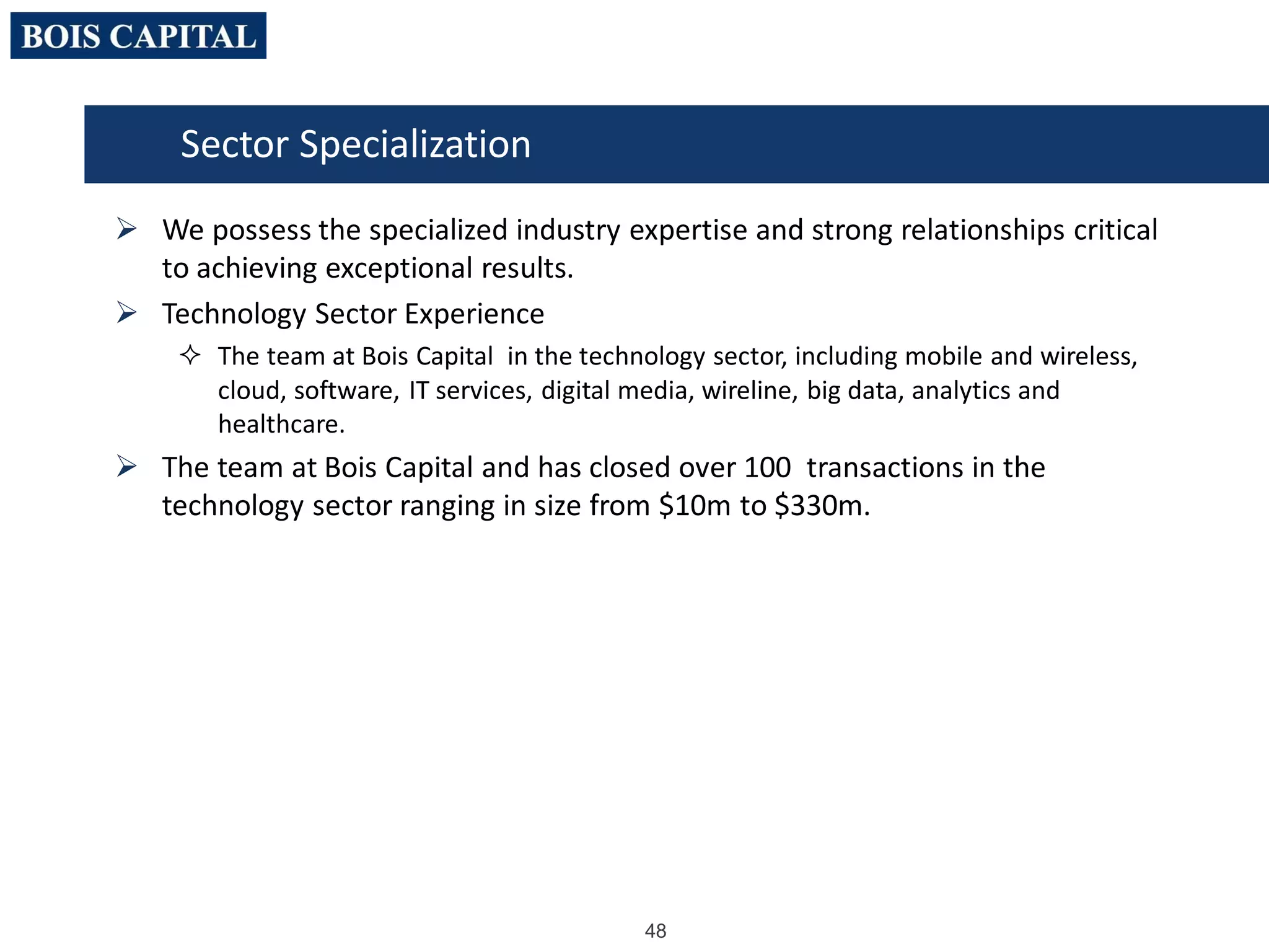 48
 We possess the specialized industry expertise and strong relationships critical
to achieving exceptional results.
 Technology Sector Experience
 The team at Bois Capital in the technology sector, including mobile and wireless,
cloud, software, IT services, digital media, wireline, big data, analytics and
healthcare.
 The team at Bois Capital and has closed over 100 transactions in the
technology sector ranging in size from $10m to $330m.
Sector Specialization
 
