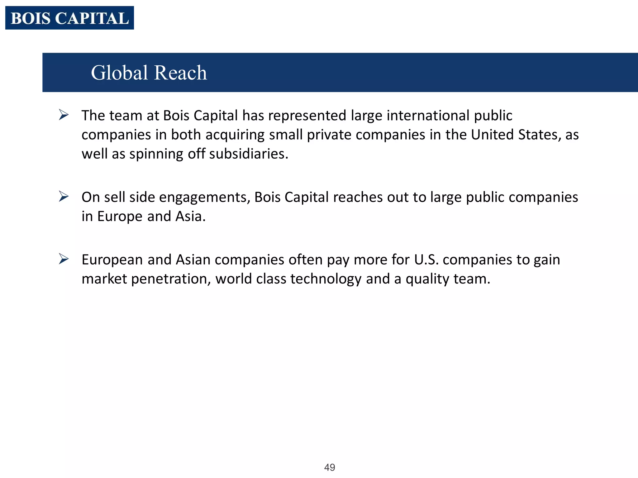 49
 The team at Bois Capital has represented large international public
companies in both acquiring small private companies in the United States, as
well as spinning off subsidiaries.
 On sell side engagements, Bois Capital reaches out to large public companies
in Europe and Asia.
 European and Asian companies often pay more for U.S. companies to gain
market penetration, world class technology and a quality team.
Global Reach
 