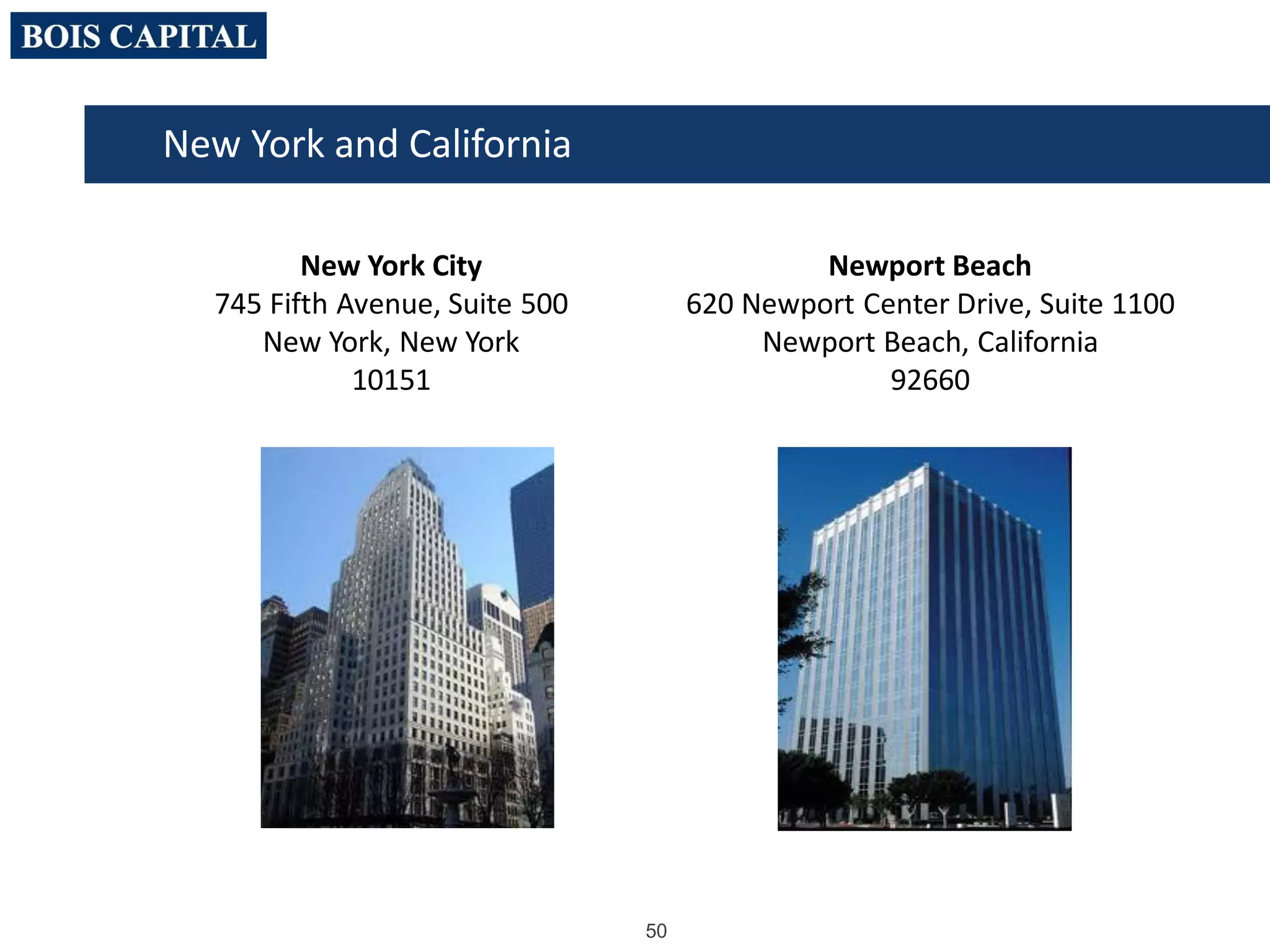 50
New York and California
New York City
745 Fifth Avenue, Suite 500
New York, New York
10151
Newport Beach
620 Newport Center Drive, Suite 1100
Newport Beach, California
92660
 