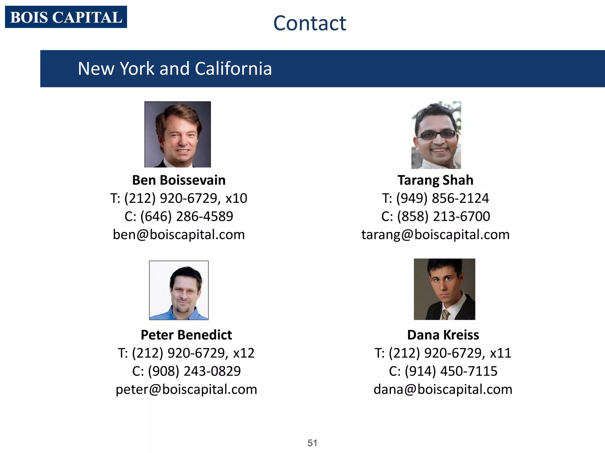 51
New York and California
Ben Boissevain
T: (212) 920-6729, x10
C: (646) 286-4589
ben@boiscapital.com
Tarang Shah
T: (949) 856-2124
C: (858) 213-6700
tarang@boiscapital.com
Peter Benedict
T: (212) 920-6729, x12
C: (908) 243-0829
peter@boiscapital.com
Dana Kreiss
T: (212) 920-6729, x11
C: (914) 450-7115
dana@boiscapital.com
Contact
 