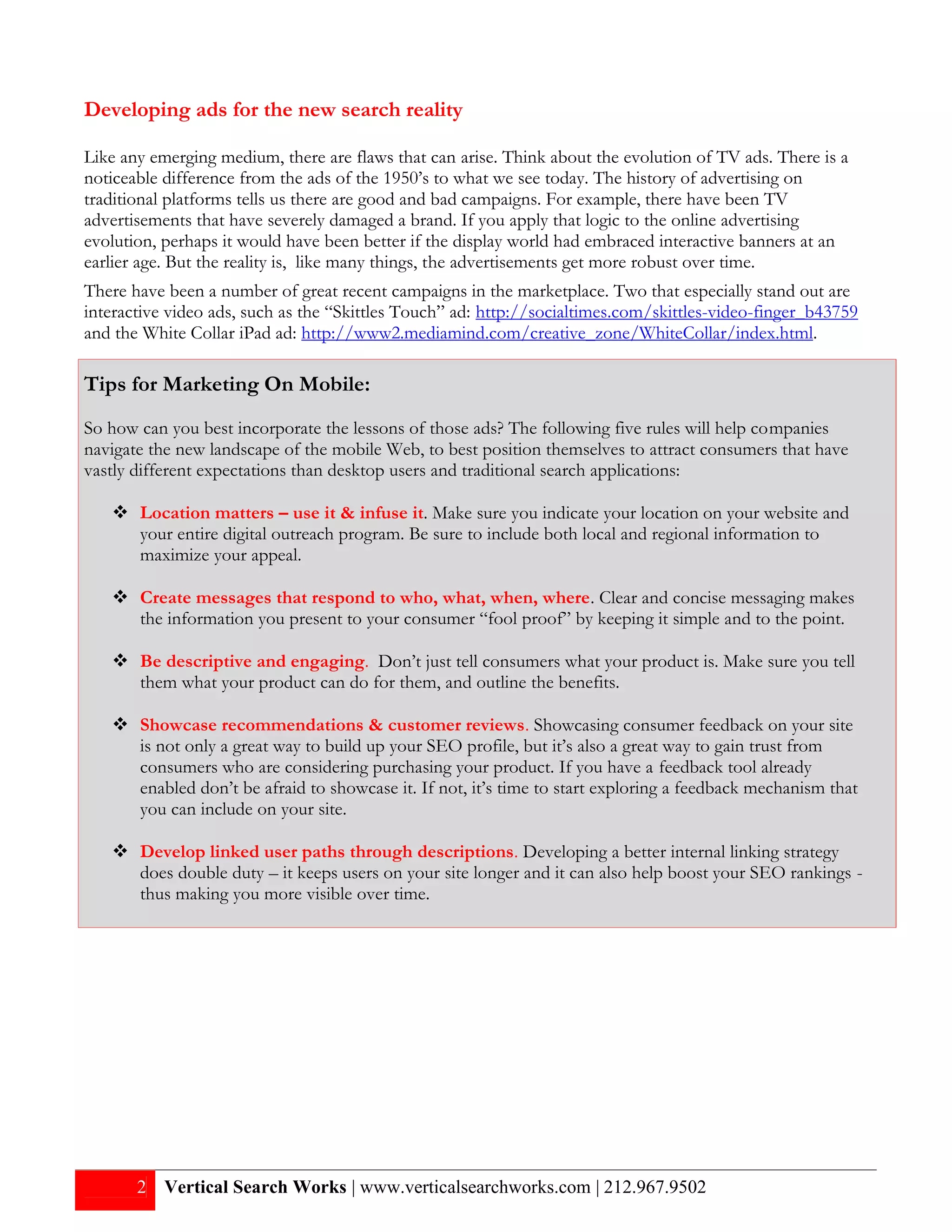 Developing ads for the new search reality

Like any emerging medium, there are flaws that can arise. Think about the evolution of TV ads. There is a
noticeable difference from the ads of the 1950’s to what we see today. The history of advertising on
traditional platforms tells us there are good and bad campaigns. For example, there have been TV
advertisements that have severely damaged a brand. If you apply that logic to the online advertising
evolution, perhaps it would have been better if the display world had embraced interactive banners at an
earlier age. But the reality is, like many things, the advertisements get more robust over time.
There have been a number of great recent campaigns in the marketplace. Two that especially stand out are
interactive video ads, such as the “Skittles Touch” ad: http://socialtimes.com/skittles-video-finger_b43759
and the White Collar iPad ad: http://www2.mediamind.com/creative_zone/WhiteCollar/index.html.

Tips for Marketing On Mobile:
So how can you best incorporate the lessons of those ads? The following five rules will help companies
navigate the new landscape of the mobile Web, to best position themselves to attract consumers that have
vastly different expectations than desktop users and traditional search applications:

    Location matters – use it & infuse it. Make sure you indicate your location on your website and
     your entire digital outreach program. Be sure to include both local and regional information to
     maximize your appeal.

    Create messages that respond to who, what, when, where. Clear and concise messaging makes
     the information you present to your consumer “fool proof” by keeping it simple and to the point.

    Be descriptive and engaging. Don’t just tell consumers what your product is. Make sure you tell
     them what your product can do for them, and outline the benefits.

    Showcase recommendations & customer reviews. Showcasing consumer feedback on your site
     is not only a great way to build up your SEO profile, but it’s also a great way to gain trust from
     consumers who are considering purchasing your product. If you have a feedback tool already
     enabled don’t be afraid to showcase it. If not, it’s time to start exploring a feedback mechanism that
     you can include on your site.

    Develop linked user paths through descriptions. Developing a better internal linking strategy
     does double duty – it keeps users on your site longer and it can also help boost your SEO rankings -
     thus making you more visible over time.




       2 Vertical Search Works | www.verticalsearchworks.com | 212.967.9502
 