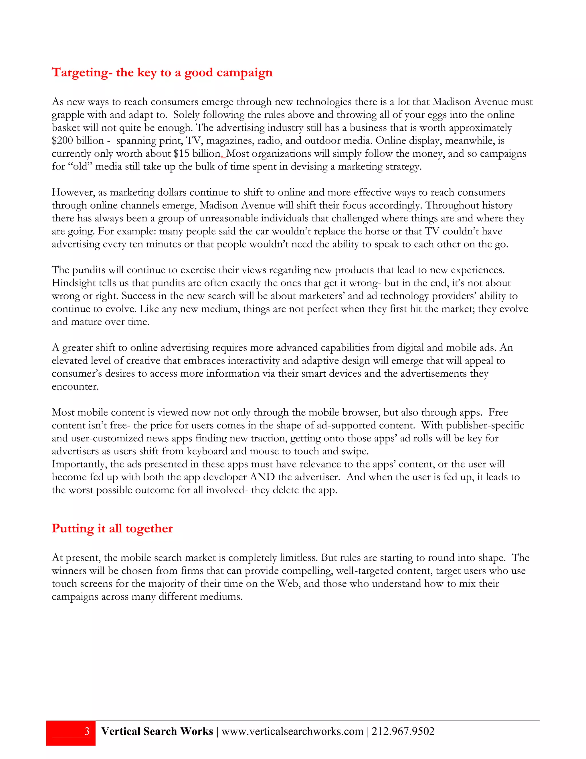 Targeting- the key to a good campaign

As new ways to reach consumers emerge through new technologies there is a lot that Madison Avenue must
grapple with and adapt to. Solely following the rules above and throwing all of your eggs into the online
basket will not quite be enough. The advertising industry still has a business that is worth approximately
$200 billion - spanning print, TV, magazines, radio, and outdoor media. Online display, meanwhile, is
currently only worth about $15 billion. Most organizations will simply follow the money, and so campaigns
for “old” media still take up the bulk of time spent in devising a marketing strategy.

However, as marketing dollars continue to shift to online and more effective ways to reach consumers
through online channels emerge, Madison Avenue will shift their focus accordingly. Throughout history
there has always been a group of unreasonable individuals that challenged where things are and where they
are going. For example: many people said the car wouldn’t replace the horse or that TV couldn’t have
advertising every ten minutes or that people wouldn’t need the ability to speak to each other on the go.

The pundits will continue to exercise their views regarding new products that lead to new experiences.
Hindsight tells us that pundits are often exactly the ones that get it wrong- but in the end, it’s not about
wrong or right. Success in the new search will be about marketers’ and ad technology providers’ ability to
continue to evolve. Like any new medium, things are not perfect when they first hit the market; they evolve
and mature over time.

A greater shift to online advertising requires more advanced capabilities from digital and mobile ads. An
elevated level of creative that embraces interactivity and adaptive design will emerge that will appeal to
consumer’s desires to access more information via their smart devices and the advertisements they
encounter.

Most mobile content is viewed now not only through the mobile browser, but also through apps. Free
content isn’t free- the price for users comes in the shape of ad-supported content. With publisher-specific
and user-customized news apps finding new traction, getting onto those apps’ ad rolls will be key for
advertisers as users shift from keyboard and mouse to touch and swipe.
Importantly, the ads presented in these apps must have relevance to the apps’ content, or the user will
become fed up with both the app developer AND the advertiser. And when the user is fed up, it leads to
the worst possible outcome for all involved- they delete the app.


Putting it all together

At present, the mobile search market is completely limitless. But rules are starting to round into shape. The
winners will be chosen from firms that can provide compelling, well-targeted content, target users who use
touch screens for the majority of their time on the Web, and those who understand how to mix their
campaigns across many different mediums.




       3 Vertical Search Works | www.verticalsearchworks.com | 212.967.9502
 