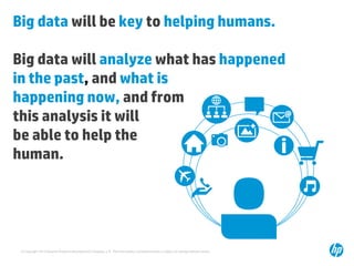 Big data will be key to helping humans.

Big data will analyze what has happened
in the past, and what is
happening now, and from
this analysis it will
be able to help the
human.

© Copyright 2013 Hewlett-Packard Development Company, L.P. The information contained herein is subject to change without notice.

 