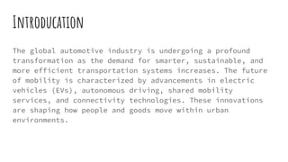 Introducation
The global automotive industry is undergoing a profound
transformation as the demand for smarter, sustainable, and
more efficient transportation systems increases. The future
of mobility is characterized by advancements in electric
vehicles (EVs), autonomous driving, shared mobility
services, and connectivity technologies. These innovations
are shaping how people and goods move within urban
environments.
 