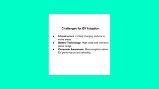 Challenges for EV Adoption
● Infrastructure: Limited charging stations in
some areas.
● Battery Technology: High costs and concerns
about range.
● Consumer Awareness: Misconceptions about
EV performance and reliability.
 