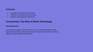 Challenges
● Competition with public transit systems.
● Concerns over data privacy and security.
● Need for robust regulatory frameworks.
Connectivity: The Role of Smart Technology
Connected Cars
Connected cars equipped with IoT devices, 5G, and advanced telematics enable
real-time data exchange. These technologies enhance driving experiences, improve
safety, and enable predictive maintenance.
 