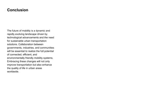 Conclusion
The future of mobility is a dynamic and
rapidly evolving landscape driven by
technological advancements and the need
for sustainable urban transportation
solutions. Collaboration between
governments, industries, and communities
will be essential to realize the full potential
of connected, efficient, and
environmentally friendly mobility systems.
Embracing these changes will not only
improve transportation but also enhance
the quality of life in urban areas
worldwide.
 