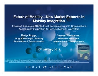 Future of Mobility—New Market Entrants in
                         Mobility—
                          Mobility Integration
           Transport Operators, OEMs, Fleet Companies, and IT Organisations
                 Aggressively Competing to Become Mobility Integrators

                     Martyn Briggs,                                                         Yeswant Abhimanyu,
                Program Manager, Mobility                                                    Research Associate
               Automotive & Transportation                                               Automotive & Transportation


                                                            17th January 2013


© 2012 Frost & Sullivan. All rights reserved. This document contains highly confidential information and is the sole property of
Frost & Sullivan. No part of it may be circulated, quoted, copied or otherwise reproduced without the written approval of Frost & Sullivan.
 