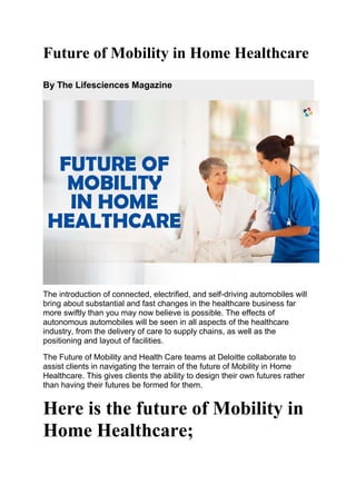 Future of Mobility in Home Healthcare
By The Lifesciences Magazine
The introduction of connected, electrified, and self-driving automobiles will
bring about substantial and fast changes in the healthcare business far
more swiftly than you may now believe is possible. The effects of
autonomous automobiles will be seen in all aspects of the healthcare
industry, from the delivery of care to supply chains, as well as the
positioning and layout of facilities.
The Future of Mobility and Health Care teams at Deloitte collaborate to
assist clients in navigating the terrain of the future of Mobility in Home
Healthcare. This gives clients the ability to design their own futures rather
than having their futures be formed for them.
Here is the future of Mobility in
Home Healthcare;
 