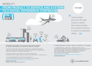 P
SERVICE
MOBILITY
FUTUREFROM PRODUCT TO SERVICE AND SYSTEMS
TO A SOCIAL EXPERIENCE CONTINUUM
ON
OFF service design,
just one of the right
scopes to adress
this massive change :
from product to service
to system to experience
design ...
COMPANIES BUILDING ON THE COLLECTIVE INTELLIGENCE
OF THEIR CUSTOMERS AS A NEW P2P SERVICE CHANNEL
> DATA ECOSYSTEM : BIG DATA, OPEN DATA, CROWDSOURCING
AND REAL TIME AND PREDICTIVE USER GENERATED INFORMATION
(FOR NAVIGATION, FOR ENTERTAINMENT, ...)
> SOCIAL MOBILITY AND NEW LAYOUTS OF SERVICES
(EXAMPLE P2P ELDERLY PEOPLE SUPPORT SERVICES, HYPERLOCAL...)
> FROM INTERMODALITY AND MULTIMODALITY
TO A CONTINUUM OF MOBILITY, THE USER’S CONTINUUM
“
“
#ASIM* #BTOCP2P
A PARADIGM SWITCH FROM “PUBLIC VS PRIVATE” TO SHARED
> INTERNATIONAL, NATIONAL, REGIONAL AND LOCAL
URBANISM,TRANSPORT AND PLANNING POLICIES WILL ADOPT
AN ECOSYSTEMIC VISION ON TRANSPORT QUESTIONS
AND THINK MOBILITY FROM THE USER STANDPOINT
NOT FROM STAKEHOLDERS GOVERNANCE
SILOED POINT OF VIEWS.
#SHAREDMOBILITY
*AMBIENT SOCIAL INTELLIGENCE MOBILITY
(
(
 