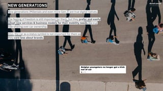 NEW GENERATIONS
New generations (Millenials and even more Gen Z) are true digital natives.
The feeling of freedom is still important for them, but they prefer and easily
adopt new services & business models for their mobility needs like e.g.
ride-sharing over car ownership.
Also, the car as a status symbol is not important for them as
they care less about brands.
 