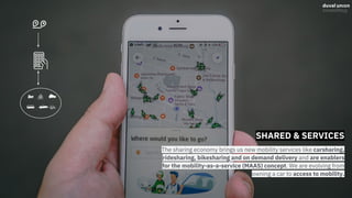 SHARED & SERVICES
The sharing economy brings us new mobility services like carsharing,
ridesharing, bikesharing and on demand delivery and are enablers
for the mobility-as-a-service (MAAS) concept. We are evolving from
owning a car to access to mobility.
 
