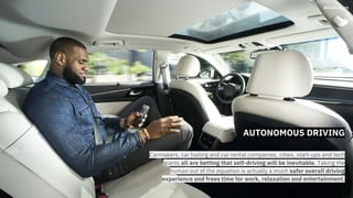 AUTONOMOUS DRIVING
Carmakers, car hailing and car rental companies, cities, start-ups and tech
giants all are betting that self-driving will be inevitable. Taking the
human out of the equation is actually a much safer overall driving
experience and frees time for work, relaxation and entertainment.
 