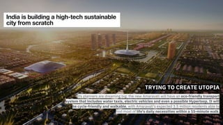 TRYING TO CREATE UTOPIA
Its planners are dreaming big: the new Amaravati will have an eco-friendly transport
system that includes water taxis, electric vehicles and even a possible Hyperloop, It will
be cycle-friendly and walkable, with Amaravati's expected 3.5 million residents able to
find most of life's daily necessities within a 15-minute walk.
 
