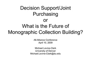 Decision Support/Joint Purchasing or What is the Future of Monographic Collection Building? All-Alliance Conference April 10, 2009 Michael Levine-Clark University of Denver [email_address] 
