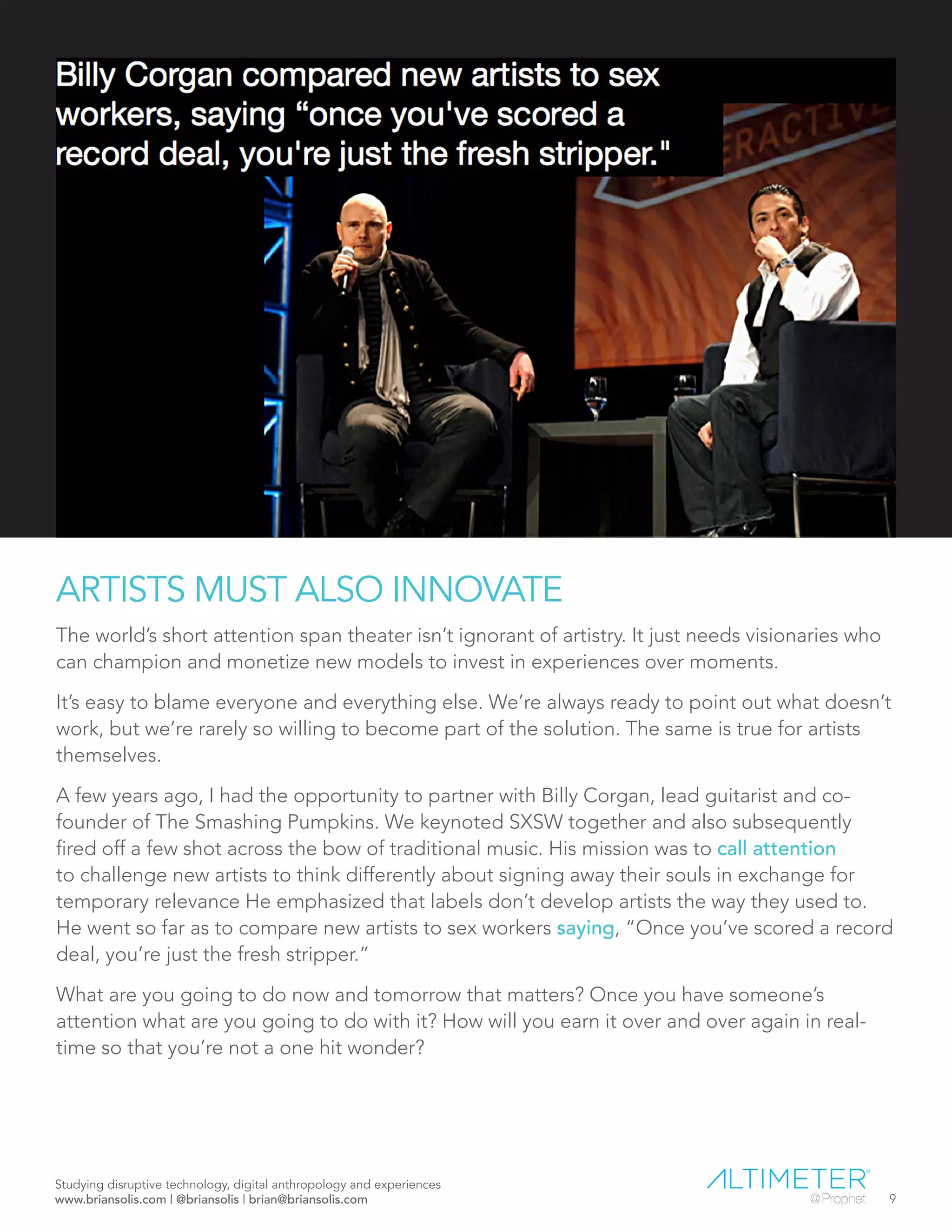 ARTISTS MUST ALSO INNOVATE
The world’s short attention span theater isn’t ignorant of artistry. It just needs visionaries who
can champion and monetize new models to invest in experiences over moments.
It’s easy to blame everyone and everything else. We’re always ready to point out what doesn’t
work, but we’re rarely so willing to become part of the solution. The same is true for artists
themselves.
A few years ago, I had the opportunity to partner with Billy Corgan, lead guitarist and co-
founder of The Smashing Pumpkins. We keynoted SXSW together and also subsequently
fired off a few shot across the bow of traditional music. His mission was to call attention
to challenge new artists to think differently about signing away their souls in exchange for
temporary relevance He emphasized that labels don’t develop artists the way they used to.
He went so far as to compare new artists to sex workers saying, “Once you’ve scored a record
deal, you’re just the fresh stripper.”
What are you going to do now and tomorrow that matters? Once you have someone’s
attention what are you going to do with it? How will you earn it over and over again in real-
time so that you’re not a one hit wonder?
Studying disruptive technology, digital anthropology and experiences
www.briansolis.com | @briansolis | brian@briansolis.com 9
 