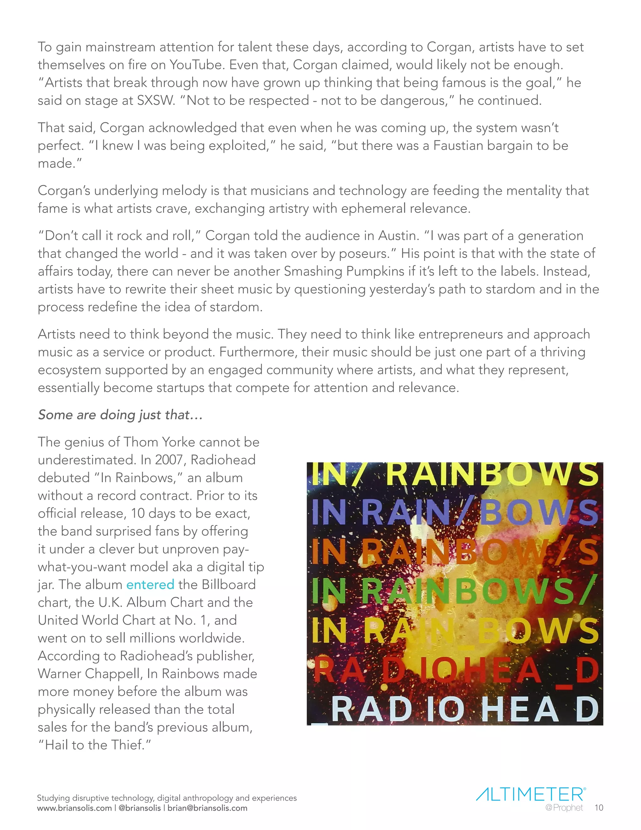 To gain mainstream attention for talent these days, according to Corgan, artists have to set
themselves on fire on YouTube. Even that, Corgan claimed, would likely not be enough.
“Artists that break through now have grown up thinking that being famous is the goal,” he
said on stage at SXSW. “Not to be respected - not to be dangerous,” he continued.
That said, Corgan acknowledged that even when he was coming up, the system wasn’t
perfect. “I knew I was being exploited,” he said, “but there was a Faustian bargain to be
made.”
Corgan’s underlying melody is that musicians and technology are feeding the mentality that
fame is what artists crave, exchanging artistry with ephemeral relevance.
“Don’t call it rock and roll,” Corgan told the audience in Austin. “I was part of a generation
that changed the world - and it was taken over by poseurs.” His point is that with the state of
affairs today, there can never be another Smashing Pumpkins if it’s left to the labels. Instead,
artists have to rewrite their sheet music by questioning yesterday’s path to stardom and in the
process redefine the idea of stardom.
Artists need to think beyond the music. They need to think like entrepreneurs and approach
music as a service or product. Furthermore, their music should be just one part of a thriving
ecosystem supported by an engaged community where artists, and what they represent,
essentially become startups that compete for attention and relevance.
Some are doing just that…
The genius of Thom Yorke cannot be
underestimated. In 2007, Radiohead
debuted “In Rainbows,” an album
without a record contract. Prior to its
official release, 10 days to be exact,
the band surprised fans by offering
it under a clever but unproven pay-
what-you-want model aka a digital tip
jar. The album entered the Billboard
chart, the U.K. Album Chart and the
United World Chart at No. 1, and
went on to sell millions worldwide.
According to Radiohead’s publisher,
Warner Chappell, In Rainbows made
more money before the album was
physically released than the total
sales for the band’s previous album,
“Hail to the Thief.”
Studying disruptive technology, digital anthropology and experiences
www.briansolis.com | @briansolis | brian@briansolis.com 10
 