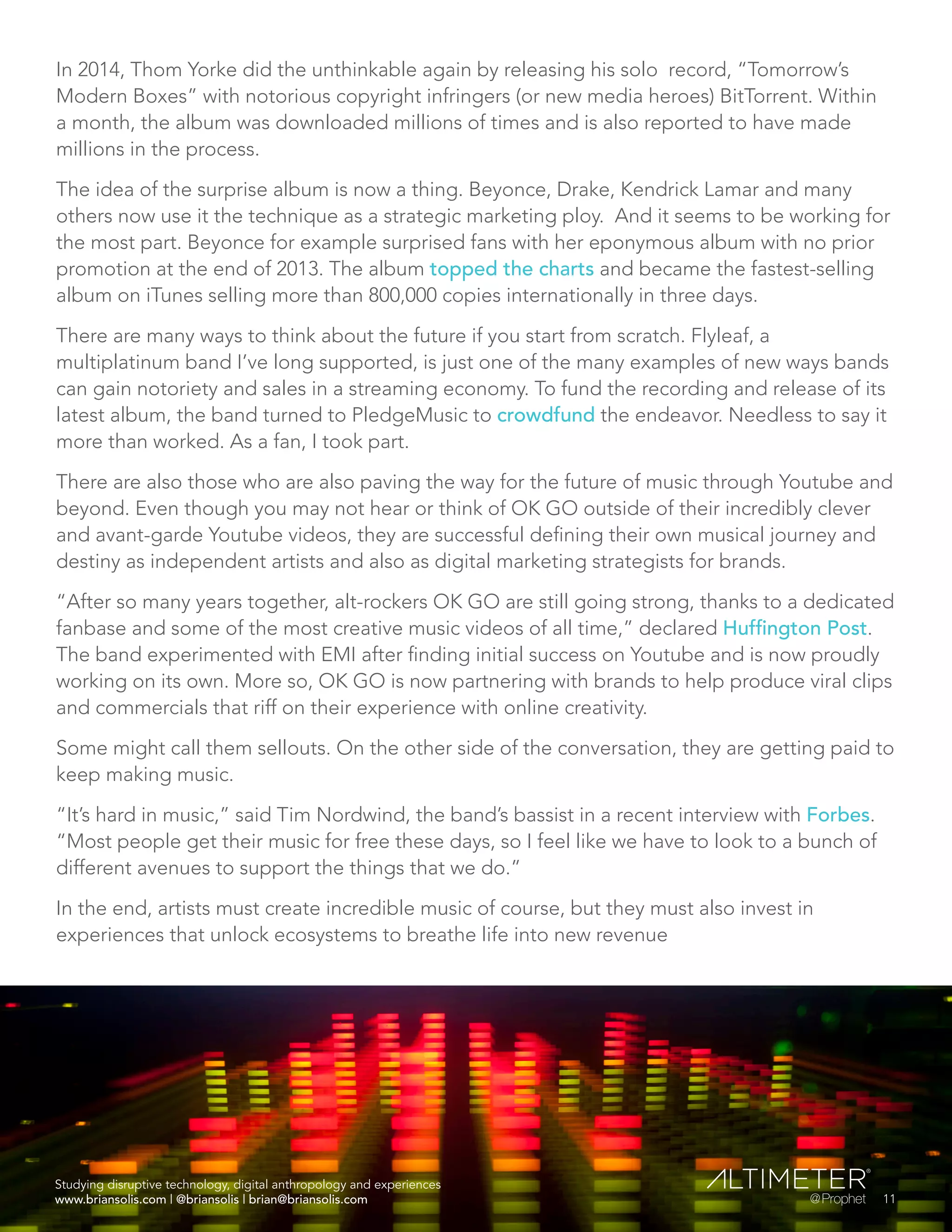 In 2014, Thom Yorke did the unthinkable again by releasing his solo record, “Tomorrow’s
Modern Boxes” with notorious copyright infringers (or new media heroes) BitTorrent. Within
a month, the album was downloaded millions of times and is also reported to have made
millions in the process.
The idea of the surprise album is now a thing. Beyonce, Drake, Kendrick Lamar and many
others now use it the technique as a strategic marketing ploy. And it seems to be working for
the most part. Beyonce for example surprised fans with her eponymous album with no prior
promotion at the end of 2013. The album topped the charts and became the fastest-selling
album on iTunes selling more than 800,000 copies internationally in three days.
There are many ways to think about the future if you start from scratch. Flyleaf, a
multiplatinum band I’ve long supported, is just one of the many examples of new ways bands
can gain notoriety and sales in a streaming economy. To fund the recording and release of its
latest album, the band turned to PledgeMusic to crowdfund the endeavor. Needless to say it
more than worked. As a fan, I took part.
There are also those who are also paving the way for the future of music through Youtube and
beyond. Even though you may not hear or think of OK GO outside of their incredibly clever
and avant-garde Youtube videos, they are successful defining their own musical journey and
destiny as independent artists and also as digital marketing strategists for brands.
“After so many years together, alt-rockers OK GO are still going strong, thanks to a dedicated
fanbase and some of the most creative music videos of all time,” declared Huffington Post.
The band experimented with EMI after finding initial success on Youtube and is now proudly
working on its own. More so, OK GO is now partnering with brands to help produce viral clips
and commercials that riff on their experience with online creativity.
Some might call them sellouts. On the other side of the conversation, they are getting paid to
keep making music.
“It’s hard in music,” said Tim Nordwind, the band’s bassist in a recent interview with Forbes.
“Most people get their music for free these days, so I feel like we have to look to a bunch of
different avenues to support the things that we do.”
In the end, artists must create incredible music of course, but they must also invest in
experiences that unlock ecosystems to breathe life into new revenue
Studying disruptive technology, digital anthropology and experiences
www.briansolis.com | @briansolis | brian@briansolis.com 11
 