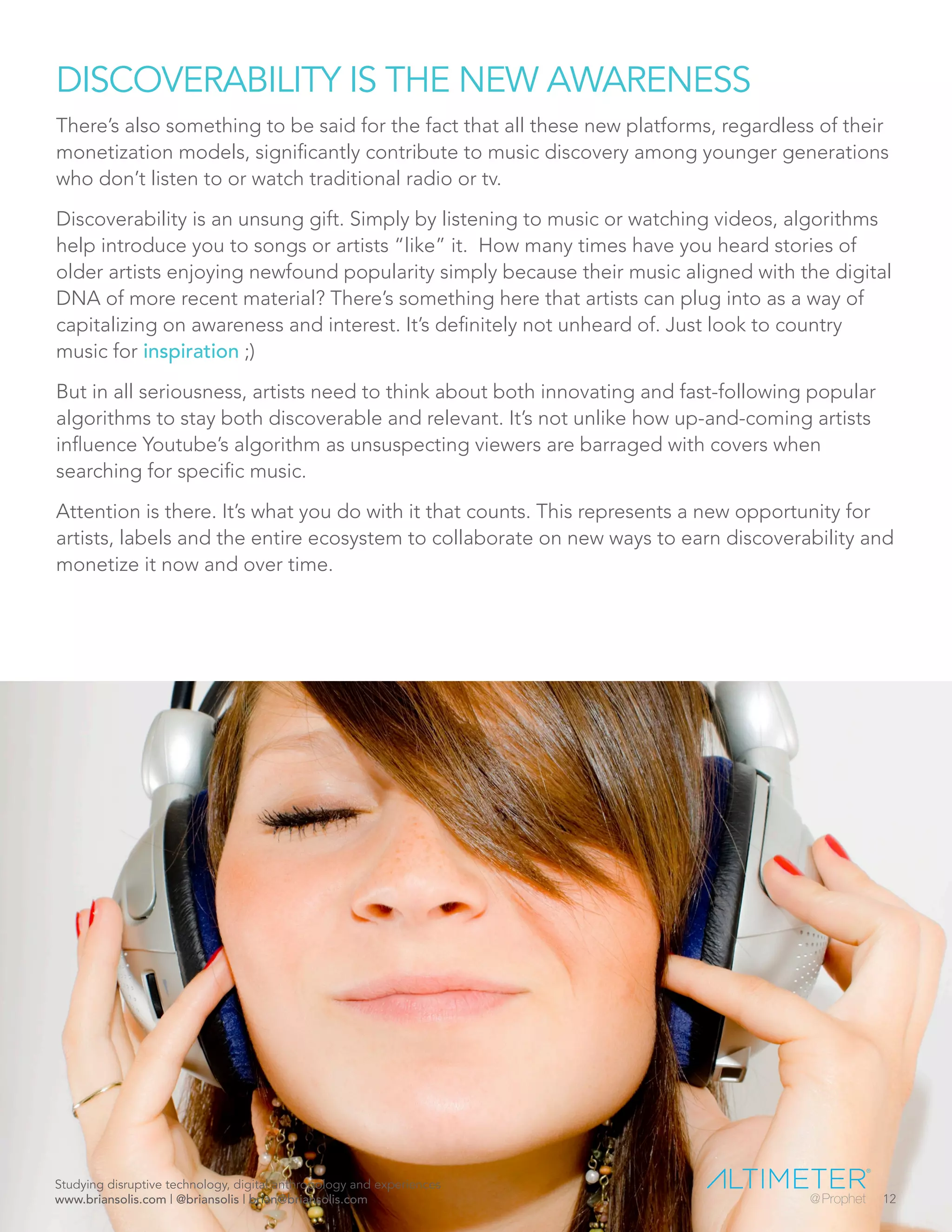 DISCOVERABILITY IS THE NEW AWARENESS
There’s also something to be said for the fact that all these new platforms, regardless of their
monetization models, significantly contribute to music discovery among younger generations
who don’t listen to or watch traditional radio or tv.
Discoverability is an unsung gift. Simply by listening to music or watching videos, algorithms
help introduce you to songs or artists “like” it. How many times have you heard stories of
older artists enjoying newfound popularity simply because their music aligned with the digital
DNA of more recent material? There’s something here that artists can plug into as a way of
capitalizing on awareness and interest. It’s definitely not unheard of. Just look to country
music for inspiration ;)
But in all seriousness, artists need to think about both innovating and fast-following popular
algorithms to stay both discoverable and relevant. It’s not unlike how up-and-coming artists
influence Youtube’s algorithm as unsuspecting viewers are barraged with covers when
searching for specific music.
Attention is there. It’s what you do with it that counts. This represents a new opportunity for
artists, labels and the entire ecosystem to collaborate on new ways to earn discoverability and
monetize it now and over time.
Studying disruptive technology, digital anthropology and experiences
www.briansolis.com | @briansolis | brian@briansolis.com 12
 