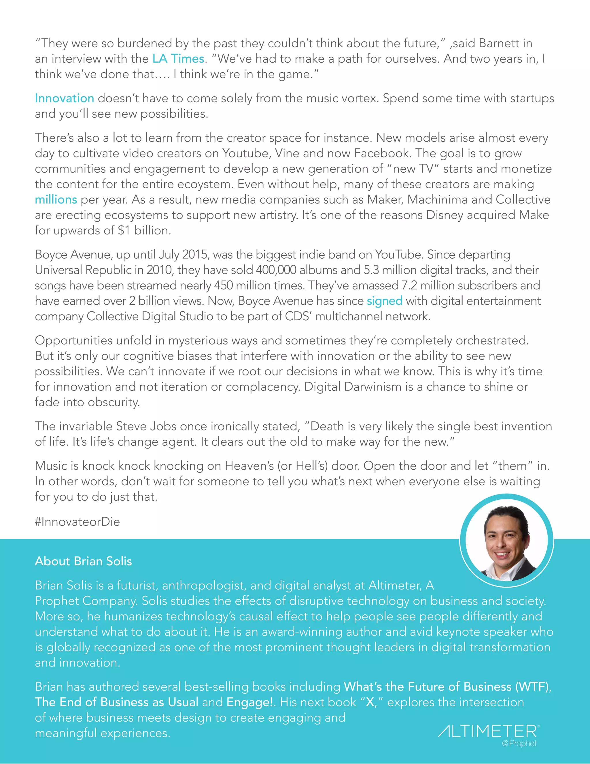“They were so burdened by the past they couldn’t think about the future,” ,said Barnett in
an interview with the LA Times. “We’ve had to make a path for ourselves. And two years in, I
think we’ve done that…. I think we’re in the game.”
Innovation doesn’t have to come solely from the music vortex. Spend some time with startups
and you’ll see new possibilities.
There’s also a lot to learn from the creator space for instance. New models arise almost every
day to cultivate video creators on Youtube, Vine and now Facebook. The goal is to grow
communities and engagement to develop a new generation of “new TV” starts and monetize
the content for the entire ecoystem. Even without help, many of these creators are making
millions per year. As a result, new media companies such as Maker, Machinima and Collective
are erecting ecosystems to support new artistry. It’s one of the reasons Disney acquired Make
for upwards of $1 billion.
Boyce Avenue, up until July 2015, was the biggest indie band on YouTube. Since departing
Universal Republic in 2010, they have sold 400,000 albums and 5.3 million digital tracks, and their
songs have been streamed nearly 450 million times. They’ve amassed 7.2 million subscribers and
have earned over 2 billion views. Now, Boyce Avenue has since signed with digital entertainment
company Collective Digital Studio to be part of CDS’ multichannel network.
Opportunities unfold in mysterious ways and sometimes they’re completely orchestrated.
But it’s only our cognitive biases that interfere with innovation or the ability to see new
possibilities. We can’t innovate if we root our decisions in what we know. This is why it’s time
for innovation and not iteration or complacency. Digital Darwinism is a chance to shine or
fade into obscurity.
The invariable Steve Jobs once ironically stated, “Death is very likely the single best invention
of life. It’s life’s change agent. It clears out the old to make way for the new.”
Music is knock knock knocking on Heaven’s (or Hell’s) door. Open the door and let “them” in.
In other words, don’t wait for someone to tell you what’s next when everyone else is waiting
for you to do just that.
#InnovateorDie
About Brian Solis
Brian Solis is a futurist, anthropologist, and digital analyst at Altimeter, A
Prophet Company. Solis studies the effects of disruptive technology on business and society.
More so, he humanizes technology’s causal effect to help people see people differently and
understand what to do about it. He is an award-winning author and avid keynote speaker who
is globally recognized as one of the most prominent thought leaders in digital transformation
and innovation.
Brian has authored several best-selling books including What’s the Future of Business (WTF),
The End of Business as Usual and Engage!. His next book “X,” explores the intersection
of where business meets design to create engaging and
meaningful experiences.
 
